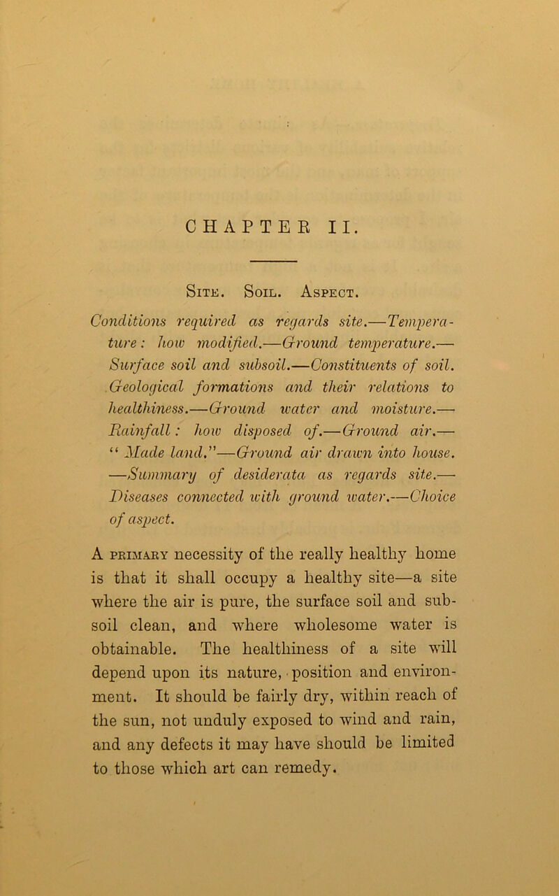 CHAPTER II. Site. Soil. Aspect. Conditions required as regards site.—Tempera- ture : how modified.—Ground temperature.— Surface soil and subsoil.—Constituents of soil. Geological formations and their relations to healthiness.—Ground water and moisture.— Rainfall: how disposed of.— Ground air.— “ Made land.”—Ground air drawn into house. —Summary of desiderata as regards site.— Diseases connected with ground water.—Choice of aspect. A primary necessity of the really healthy home is that it shall occupy a healthy site—a site where the air is pure, the surface soil and sub- soil clean, and where wholesome water is obtainable. The healthiness of a site will depend upon its nature, • position and environ- ment. It should be fairly dry, within reach of the sun, not unduly exposed to wind and rain, and any defects it may have should be limited to those which art can remedy.