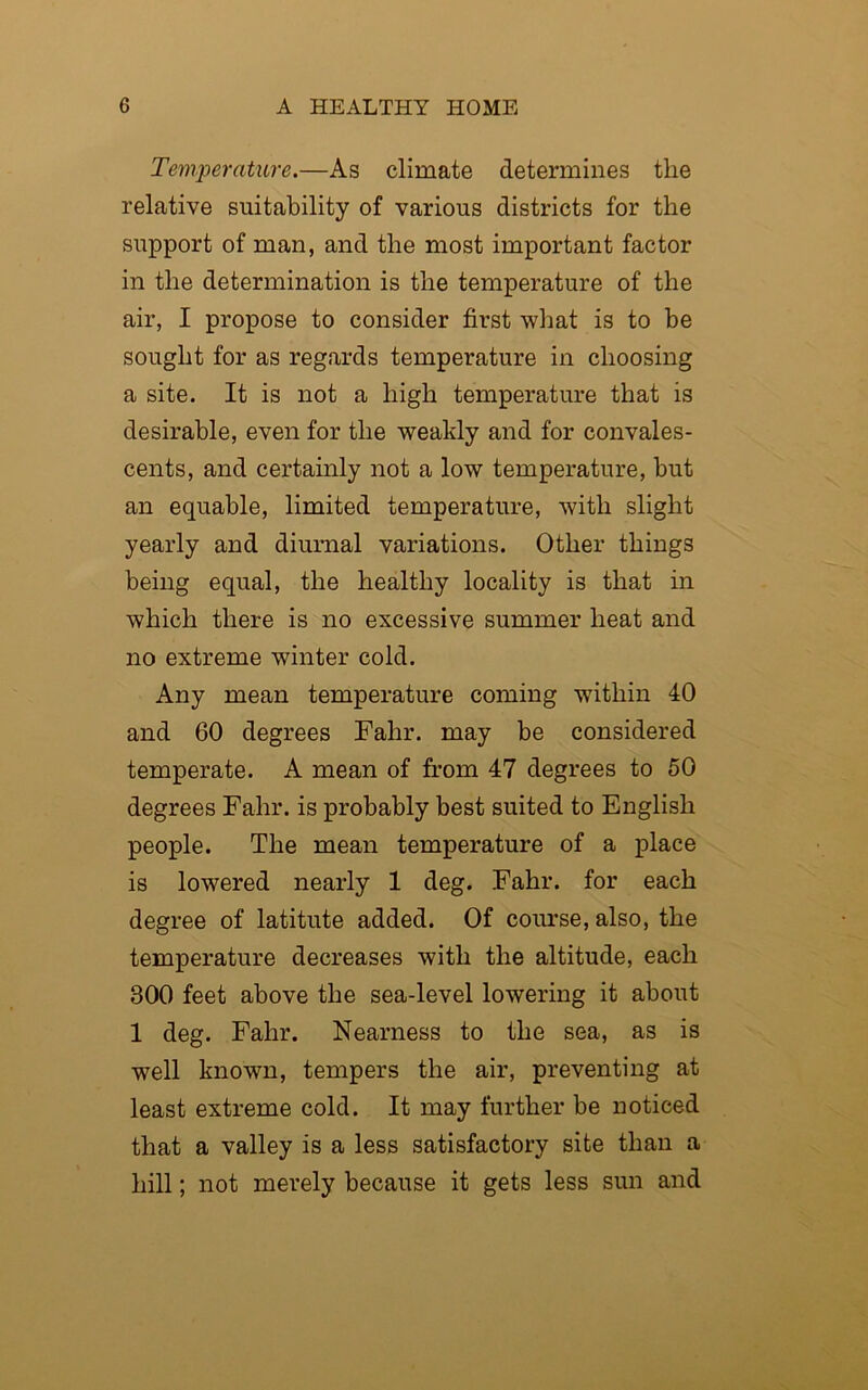 Temperature.—As climate determines the relative suitability of various districts for the support of man, and the most important factor in the determination is the temperature of the air, I propose to consider first what is to be sought for as regards temperature in choosing a site. It is not a high temperature that is desirable, even for the weakly and for convales- cents, and certainly not a low temperature, but an equable, limited temperature, with slight yearly and diurnal variations. Other things being equal, the healthy locality is that in which there is no excessive summer heat and no extreme winter cold. Any mean temperature coming within 40 and 60 degrees Fahr. may be considered temperate. A mean of from 47 degrees to 50 degrees Fahr. is probably best suited to English people. The mean temperature of a place is lowered nearly 1 deg. Fahr. for each degree of latitute added. Of course, also, the temperature decreases with the altitude, each 300 feet above the sea-level lowering it about 1 deg. Fahr. Nearness to the sea, as is well known, tempers the air, preventing at least extreme cold. It may further be noticed that a valley is a less satisfactory site than a hill; not merely because it gets less sun and