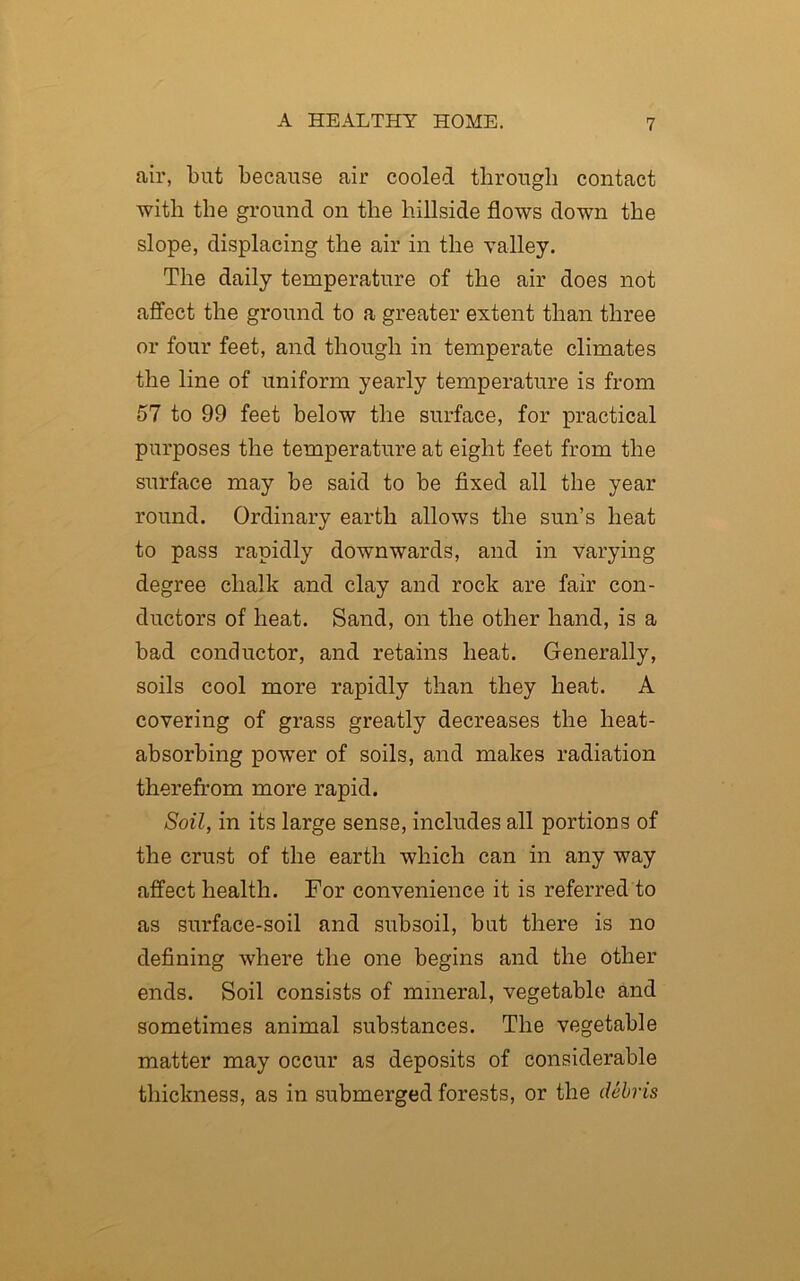 air, but because air cooled through contact with the ground on the hillside flows down the slope, displacing the air in the valley. The daily temperature of the air does not affect the ground to a greater extent than three or four feet, and though in temperate climates the line of uniform yearly temperature is from 57 to 99 feet below the surface, for practical purposes the temperature at eight feet from the surface may he said to be fixed all the year round. Ordinary earth allows the sun’s heat to pass rapidly downwards, and in varying degree chalk and clay and rock are fair con- ductors of heat. Sand, on the other hand, is a bad conductor, and retains heat. Generally, soils cool more rapidly than they heat. A covering of grass greatly decreases the heat- absorbing power of soils, and makes radiation therefrom more rapid. Soil, in its large sense, includes all portions of the crust of the earth which can in any way affect health. For convenience it is referred to as surface-soil and subsoil, but there is no defining where the one begins and the other ends. Soil consists of mineral, vegetable and sometimes animal substances. The vegetable matter may occur as deposits of considerable thickness, as in submerged forests, or the debris