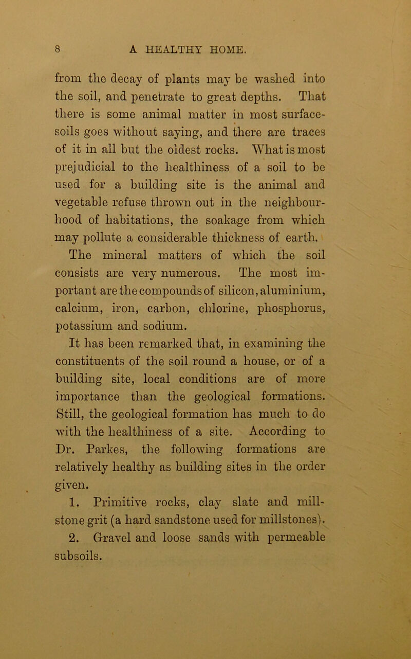 from tlic decay of plants may be washed into the soil, and penetrate to great depths. That there is some animal matter in most surface- soils goes without saying, and there are traces of it in all but the oldest rocks. What is most prejudicial to the healthiness of a soil to be used for a building site is the animal and vegetable refuse thrown out in the neighbour- hood of habitations, the soakage from which may pollute a considerable thickness of earth. The mineral matters of which the soil consists are very numerous. The most im- portant are the compounds of silicon, aluminium, calcium, iron, carbon, chlorine, phosphorus, potassium and sodium. It has been remarked that, in examining the constituents of the soil round a house, or of a building site, local conditions are of more importance than the geological formations. Still, the geological formation has much to do with the healthiness of a site. According to Dr. Parkes, the following formations are relatively healthy as building sites in the order given. 1. Primitive rocks, clay slate and mill- stone grit (a hard sandstone used for millstones). 2. Gravel and loose sands with permeable subsoils.