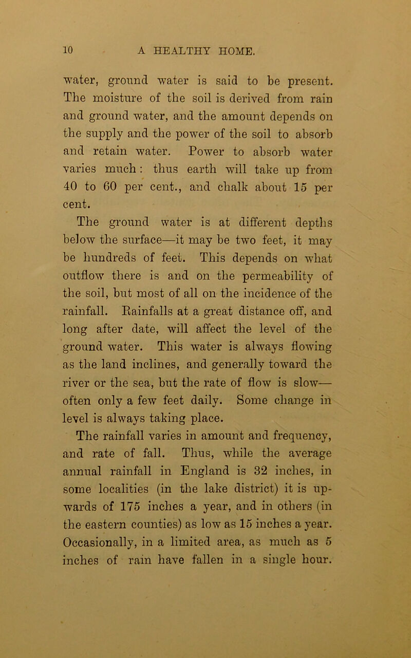 water, ground water is said to be present. The moisture of the soil is derived from rain and ground water, and the amount depends on the supply and the power of the soil to absorb and retain water. Power to absorb water varies much: thus earth will take up from 40 to 60 per cent., and chalk about 15 per cent. The ground water is at different depths below the surface—it may be two feet, it may be hundreds of feet. This depends on what outflow there is and on the permeability of the soil, but most of all on the incidence of the rainfall. Piainfalls at a great distance off, and long after date, will affect the level of the ground water. This water is always flowing as the land inclines, and generally toward the river or the sea, but the rate of flow is slow— often only a few feet daily. Some change in level is always taking place. The rainfall varies in amount and frequency, and rate of fall. Thus, while the average annual rainfall in England is 32 inches, in some localities (in the lake district) it is up- wards of 175 inches a year, and in others (in the eastern counties) as low as 15 inches a year. Occasionally, in a limited area, as much as 5 inches of rain have fallen in a single hour.