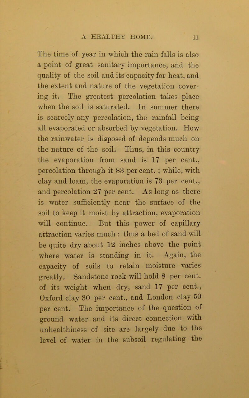 The time of year in which the rain falls is also a point of great sanitary importance, and the quality of the soil and its capacity for heat, and the extent and nature of the vegetation cover- ing it. The greatest percolation takes place when the soil is saturated. In summer there is scarcely any percolation, the rainfall being all evaporated or absorbed by vegetation. How the rainwater is disposed of depends much on the nature of the soil. Thus, in this country the evaporation from sand is 17 per cent., percolation through it 83 percent. ; while, with clay and loam, the evaporation is 73 per cent., and percolation 27 per cent. As long as there is water sufficiently near the surface of the soil to keep it moist by attraction, evaporation will continue. But this power of capillary attraction varies much : thus a bed of sand will be quite dry about 12 inches above the point where water is standing in it. Again, the capacity of soils to retain moisture varies greatly. Sandstone rock will hold 8 per cent, of its weight when dry, sand 17 per cent., Oxford clay 30 per cent., and London clay 50 per cent. The importance of the question of ground water and its direct connection with unhealthiness of site are largely due to the level of water in the subsoil regulating the