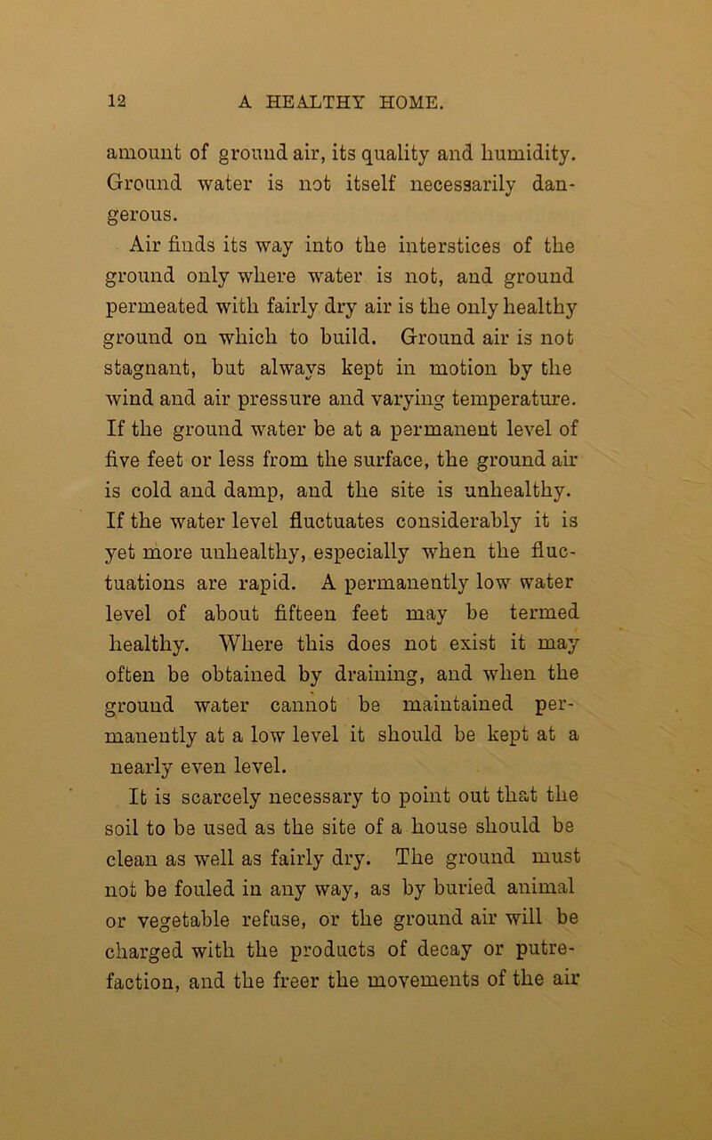 amount of ground air, its quality and humidity. Ground water is not itself necessarily dan- gerous. Air finds its way into the interstices of the ground only where water is not, and ground permeated with fairly dry air is the only healthy ground on which to build. Ground air is not stagnant, but always kept in motion by the Avind and air pressure and varying temperature. If the ground water be at a permanent level of five feet or less from the surface, the ground ah’ is cold and damp, and the site is unhealthy. If the water level fluctuates considerably it is yet more unhealthy, especially when the fluc- tuations are rapid. A permanently low water level of about fifteen feet may be termed healthy. Where this does not exist it may often be obtained by draining, and when the ground water cannot be maintained per- manently at a low level it should be kept at a nearly even level. It is scarcely necessary to point out that the soil to be used as the site of a house should be clean as well as fairly dry. The ground must not be fouled in any way, as by buried animal or vegetable refuse, or the ground air will be charged with the products of decay or putre- faction, and the freer the movements of the air