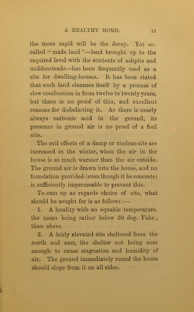 the more rapid will be the decay. Yet so- called “made land”—land brought up to the required level with the contents of ashpits and middensteads—has been frequently used as a site for dwelling-houses. It has been stated that such land cleanses itself bjT a process of slow combustion in from twelve to twenty years, but there is no proof of this, and excellent reasons for disbelieving it. As there is nearly always carbonic acid in the ground, its presence in ground air is no proof of a foul site. The evil effects of a damp or unclean site are increased in the winter, when the air in the house is so much warmer than the air outside. The ground air is drawn into the house, and no foundation provided (even though it be concrete) is sufficiently impermeable to prevent this. To sum up as regards choice of site, what should be sought for is as follows:— 1. A locality with an equable temperature, the mean being rather below 50 deg. Fahr., than above. 2. A fairly elevated site sheltered from the north and east, the shelter not being near enough to cause stagnation and humidity of air. The ground immediately round the house should slope from it on all sides.