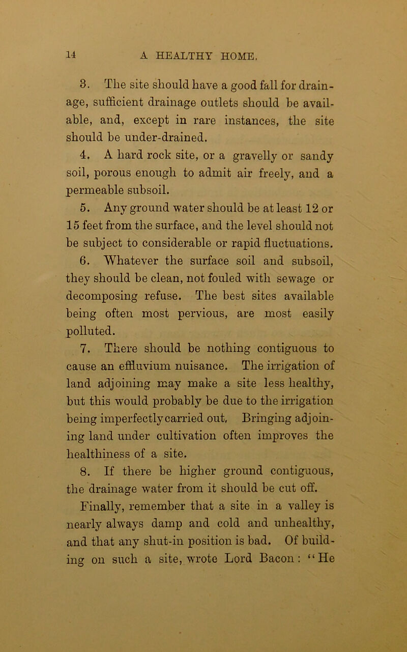 3. The site should have a good fall for drain- age, sufficient drainage outlets should be avail- able, and, except in rare instances, the site should be under-drained. 4. A hard rock site, or a gravelly or sandy soil, porous enough to admit air freely, and a permeable subsoil. 5. Any ground water should be at least 12 or 15 feet from the surface, and the level should not be subject to considerable or rapid fluctuations. 6. Whatever the surface soil and subsoil, they should be clean, not fouled with sewage or decomposing refuse. The best sites available being often most pervious, are most easily polluted. 7. There should be nothing contiguous to cause an effluvium nuisance. The irrigation of land adjoining may make a site less healthy, but this would probably be due to the irrigation being imperfectly carried out. Bringing adjoin- ing land under cultivation often improves the healthiness of a site. 8. If there be higher ground contiguous, the drainage water from it should be cut off. Finally, remember that a site in a valley is nearly always damp and cold and unhealthy, and that any shut-in position is bad. Of build- ing on such a site, wrote Lord Bacon: “He