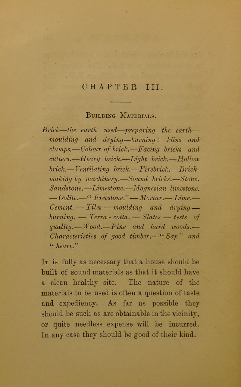 CHAPTER III. Building Materials. Brick—the earth used—preparing the earth— moulding and drying—burning: kilns and clamps.—Colour of brick.—Facing bricks and cutters.—Heavy brick.—Light brick.—Hollow brick.—Ventilating brick.—Firebrick.—Brick- making by machinery.—Sound bricks.—Stone. Sandstone.—Limestone.—Magnesian limestone. — Oolite.—“ Freestone.”— Mortar.— Lime.— Cement. — Tiles — moulding and drying — burning. — Terra - cotta. — Slates — tests of quality.— Wood.—Pine and hard icoods.— Characteristics of good timber.— Sap” and “ heart. It is fully as necessary that a house should be built of sound materials as that it should have a clean healthy site. The nature of the materials to be used is often a question of taste and expediency. As far as possible they should be such as are obtainable in the vicinity, or quite needless expense will be incurred. In any case they should be good of their kind.