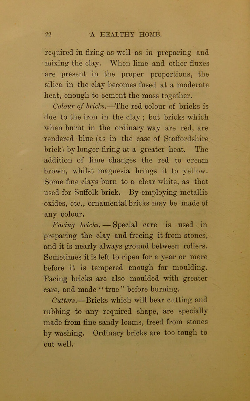 required in firing as well as in preparing and mixing the clay. When lime and other fluxes are present in the proper proportions, the silica in the clay becomes fused at a moderate heat, enough to cement the mass together. Colour of bricks.—The red colour of bricks is due to the iron in the clay ; hut bricks which when burnt in the ordinary way are red, are rendered blue (as in the case of Staffordshire brick ) by longer firing at a greater heat. The addition of lime changes the red to cream brown, whilst magnesia brings it to yellow. Some fine clays burn to a clear white, as that used for Suffolk brick. By employing metallic oxides, etc,, ornamental bricks may be made of any colour. Facing bricks. — Special care is used in preparing the clay and freeing it from stones, and it is nearly always ground between rollers. Sometimes it is left to ripen for a year or more before it is tempered enough for moulding. Facing bricks are also moulded with greater care, and made “ true ” before burning. Cutters.—Bricks which will bear cutting and rubbing to any required shape, are specially made from fine sandy loams, freed from stones by washing. Ordinary bricks are too tough to cut well.