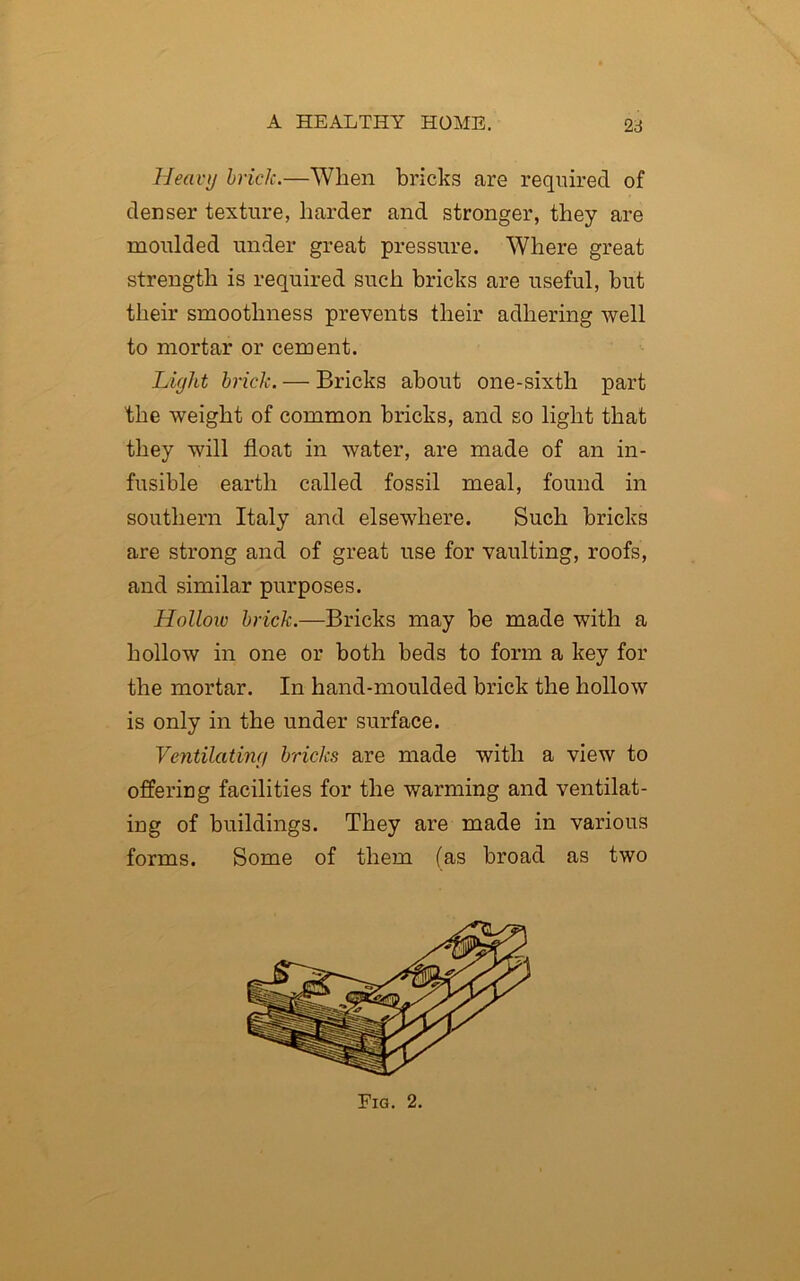 Heavy brick.—When bricks are required of denser texture, harder and stronger, they are moulded under great pressure. Where great strength is required such bricks are useful, but their smoothness prevents their adhering well to mortar or cement. Light brick. — Bricks about one-sixth part the weight of common bricks, and so light that they will float in water, are made of an in- fusible earth called fossil meal, found in southern Italy and elsewhere. Such bricks are strong and of great use for vaulting, roofs, and similar purposes. Holloiv brick.—Bricks may be made with a hollow in one or both beds to form a key for the mortar. In hand-moulded brick the hollow is only in the under surface. Ventilating bricks are made with a view to offering facilities for the warming and ventilat- ing of buildings. They are made in various forms. Some of them (as broad as two