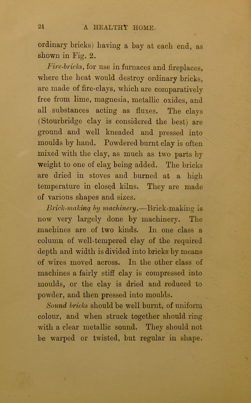 ordinary bricks) having a bay at each end, as shown in Fig. 2. Fire-bricks, for use in furnaces and fireplaces, where the heat would destroy ordinary bricks, are made of fire-clays, which are comparatively free from lime, magnesia, metallic oxides, and all substances acting as fluxes. The clays (Stourbridge clay is considered the best) are ground and well kneaded and pressed into moulds by hand. Powdered burnt clay is often mixed with the clay, as much as two parts by weight to one of clay being added. The bricks are dried in stoves and burned at a high temperature in closqd kilns. They are made of various shapes and sizes. Brick-malcinq by machinery.—Brick-making is now very largely done by machinery. The machines are of two kinds. In one class a column of well-tempered clay of the required depth and width is divided into bricks by means of wires moved across. In the other class of machines a fairly stiff clay is compressed into moulds, or the clay is dried and reduced to powder, and then pressed into moulds. Sound bricks should be well burnt, of uniform colour, and when struck together should ring with a clear metallic sound. They should not be warped or twisted, but regular in shape.