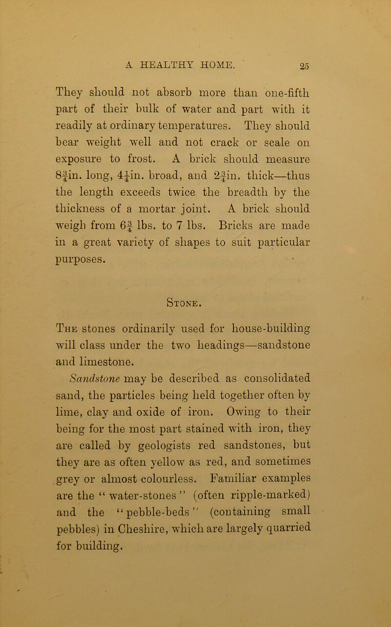 They should not absorb more than one-fifth part of their hulk of water and part with it readily at ordinary temperatures. They should bear weight well and not crack or scale on exposure to frost. A brick should measure 8fin. long, 4 Jin. broad, and 2-Jin. thick—thus the length exceeds twice the breadth by the thickness of a mortar joint. A brick should weigh from 6f lbs. to 7 lbs. Bricks are made in a great variety of shapes to suit particular purposes. Stone. The stones ordinarily used for house-building will class under the two headings—sandstone and limestone. Sandstone may be described as consolidated sand, the particles being held together often by lime, clay and oxide of iron. Owing to their being for the most part stained with iron, they are called by geologists red sandstones, but they are as often yellow as red, and sometimes grey or almost colourless. Familiar examples are the “ water-stones ” (often ripple-marked) and the “pebble-beds” (containing small pebbles) in Cheshire, which are largely quarried for building.