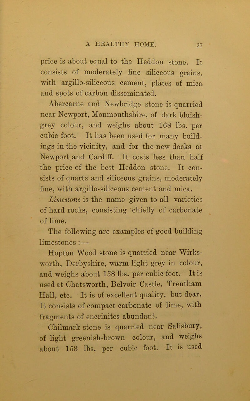 price is about equal to the Heddon stone. It consists of moderately fine siliceous grains, with argillo-siliceous cement, plates of mica and spots of carbon disseminated. Abercarne and Newbridge stone is quarried near Newport, Monmouthshire, of dark bluish- grey colour, and weighs about 168 lbs. per cubic foot. It has been used for many build- ings in the vicinity, and for the new docks at Newport and Cardiff. It costs less than half the price of the best Heddon stone. It con- sists of quartz and siliceous grains, moderately fine, with argillo-siliceous cement and mica. Limestone is the name given to all varieties of hard rocks, consisting chiefly of carbonate of lime. The following are examples of good building limestones :— Hopton Wood stone is quarried near Wirks- worth, Derbyshire, warm light grey in colour, and weighs about 158 lbs. per cubic foot. It is used at Chatsworth, Bel voir Castle, Trentham Hall, etc. It is of excellent quality, but dear. It consists of compact carbonate of lime, with fragments of encrinites abundant. Chilmark stone is quarried near Salisbury, of light greenish-brown colour, and weighs about- 158 lbs. per cubic foot. It is used