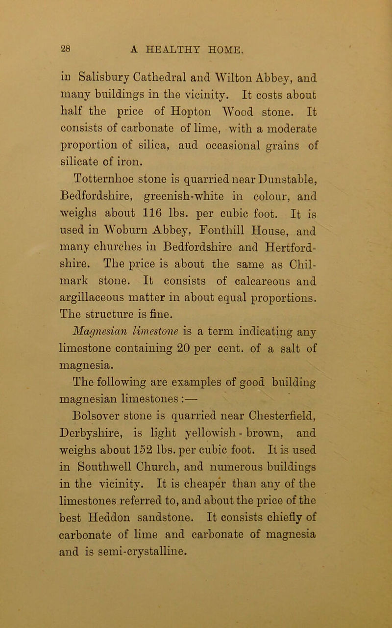 in Salisbury Cathedral and Wilton Abbey, and many buildings in the vicinity. It costs about half the price of Hopton Wood stone. It consists of carbonate of lime, with a moderate proportion of silica, aud occasional grains of silicate of iron. Totternhoe stone is quarried near Dunstable, Bedfordshire, greenish-white in colour, and weighs about 116 lbs. per cubic foot. It is used in Woburn Abbey, Fontliill House, and many churches in Bedfordshire and Hertford- shire. The price is about the same as Cliil- mark stone. It consists of calcareous and argillaceous matter in about equal proportions. The structure is fine. Magnesian limestone is a term indicating any limestone containing 20 per cent, of a salt of magnesia. The following are examples of good building magnesian limestones:— Bolsover stone is quarried near Chesterfield, Derbyshire, is light yellowish - brown, and weighs about 152 lbs. per cubic foot. It is used in Southwell Church, and numerous buildings in the vicinity. It is cheaper than any of the limestones referred to, and about the price of the best Headon sandstone. It consists chiefly of carbonate of lime and carbonate of magnesia and is semi-crystalline.