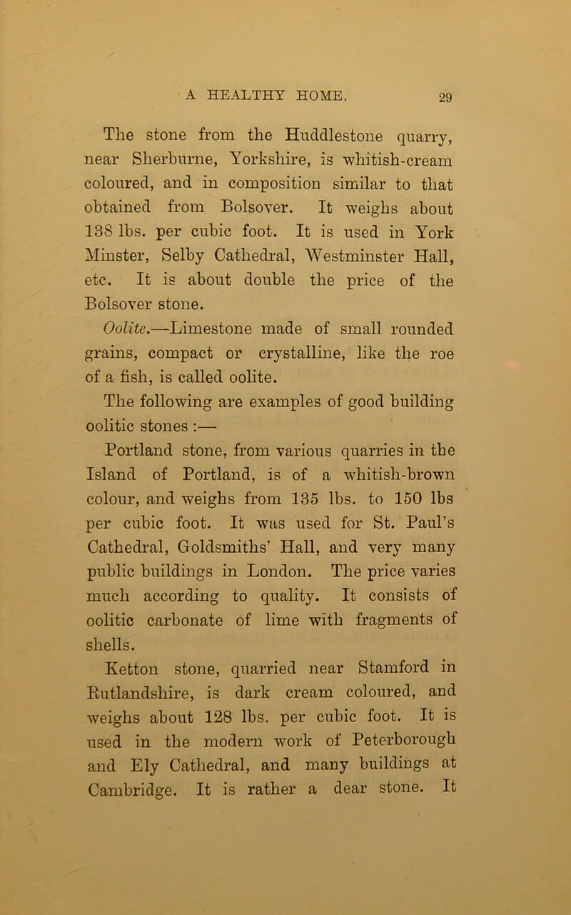 The stone from the Huddlestone quarry, near Sherburne, Yorkshire, is whitish-cream coloured, and in composition similar to that obtained from Bolsover. It weighs about 188 lbs. per cubic foot. It is used in York Minster, Selby Cathedral, Westminster Hall, etc. It is about double the price of the Bolsover stone. Oolite.—Limestone made of small rounded grains, compact or crystalline, like the roe of a fish, is called oolite. The following are examples of good building oolitic stones :— Portland stone, from various quarries in the Island of Portland, is of a whitish-brown colour, and weighs from 185 lbs. to 150 lbs per cubic foot. It was used for St. Paul’s Cathedral, Goldsmiths’ Hall, and very many public buildings in London. The price varies much according to quality. It consists of oolitic carbonate of lime with fragments of shells. Ketton stone, quarried near Stamford in Rutlandshire, is dark cream coloured, and weighs about 128 lbs. per cubic foot. It is used in the modern work of Peterborough and Ely Cathedral, and many buildings at Cambridge. It is rather a dear stone. It