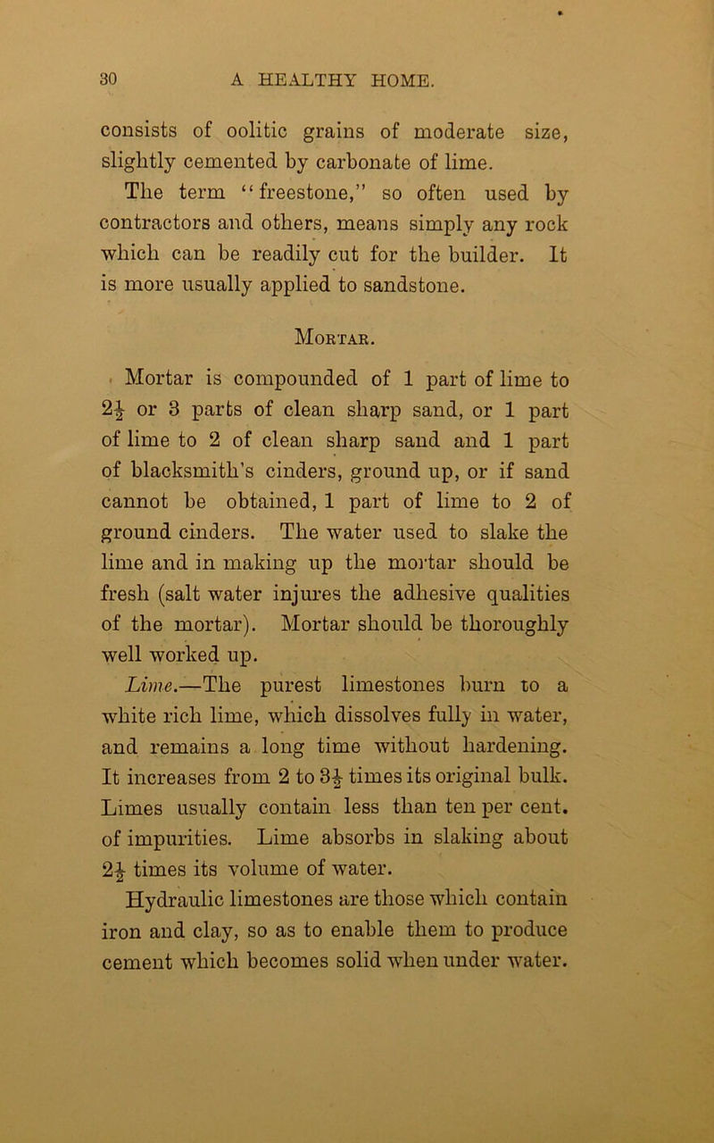 consists of oolitic grains of moderate size, slightly cemented by carbonate of lime. Tlie term “freestone,” so often used by contractors and others, means simply any rock which can be readily cut for the builder. It is more usually applied to sandstone. Mortar. Mortar is compounded of 1 part of lime to or 3 parts of clean sharp sand, or 1 part of lime to 2 of clean sharp sand and 1 part of blacksmith’s cinders, ground up, or if sand cannot be obtained, 1 part of lime to 2 of ground cinders. The water used to slake the lime and in making up the mortar should be fresh (salt water injures the adhesive qualities of the mortar). Mortar should be thoroughly well worked up. Lime.—The purest limestones burn to a white rich lime, which dissolves fully in water, and remains a long time without hardening. It increases from 2 to 8^ times its original bulk. Limes usually contain less than ten per cent, of impurities. Lime absorbs in slaking about 2| times its volume of water. Hydraulic limestones are those which contain iron and clay, so as to enable them to produce cement which becomes solid when under water.