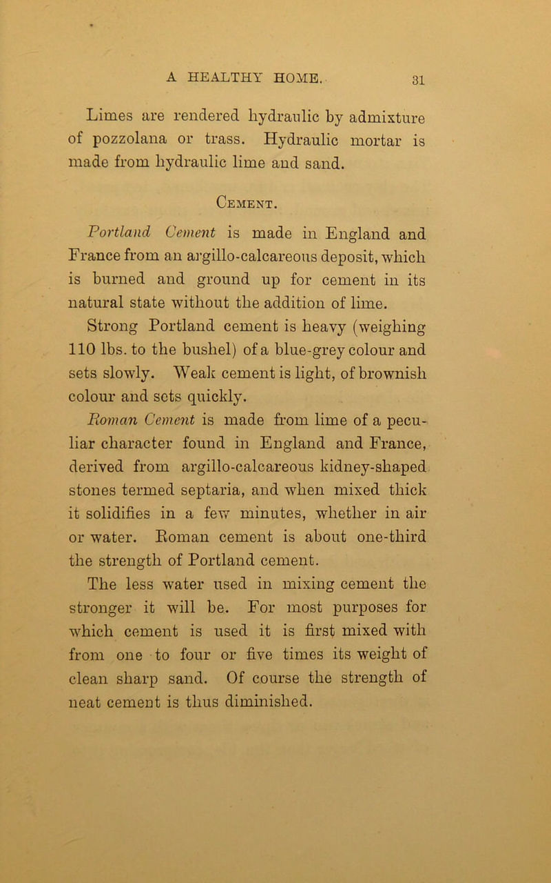 Limes are rendered hydraulic by admixture of pozzolana or trass. Hydraulic mortar is made from hydraulic lime and sand. Cement. Portland Cement is made in England and France from an argillo-calcareous deposit, which is burned and ground up for cement in its natural state without the addition of lime. Strong Portland cement is heavy (weighing 110 lbs. to the bushel) of a blue-grey colour and sets slowly. Weak cement is light, of brownish colour and sets quickly. Roman Cement is made from lime of a pecu- liar character found in England and France, derived from argillo-calcareous kidney-shaped stones termed septaria, and when mixed thick it solidifies in a few minutes, whether in air or water. Roman cement is about one-third the strength of Portland cement. The less water used in mixing cement the stronger it will be. For most purposes for which cement is used it is first mixed with from one to four or five times its weight of clean sharp sand. Of course the strength of neat cement is thus diminished.