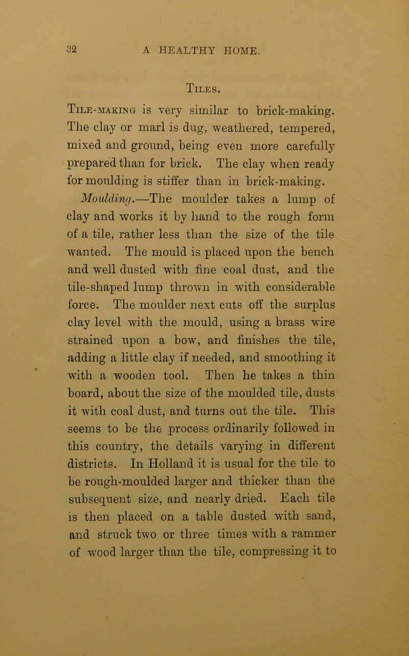 Tiles. Tile -making is very similar to brick-making. The clay or marl is dug, weathered, tempered, mixed and ground, being even more carefully prepared than for brick. The clay when ready for moulding is stiffer than in brick-making. Moulding.—The moulder takes a lump of clay and works it by hand to the rough form of a tile, rather less than the size of the tile wanted. The mould is placed upon the bench and well dusted with fine coal dust, and the tile-shaped lump thrown in with considerable force. The moulder next cuts off the surplus clay level with the mould, using a brass wire strained upon a bow, and finishes the tile, adding a little clay if needed, and smoothing it with a wooden tool. Then he takes a thin board, about the size of the moulded tile, dusts it with coal dust, and turns out the tile. This seems to be the process ordinarily followed in this country, the details varying in different districts. In Holland it is usual for the tile to be rough-moulded larger and thicker than the subsequent size, and nearly dried. Each tile is then placed on a table dusted with sand, and struck two or three times with a rammer of wood larger than the tile, compressing it to