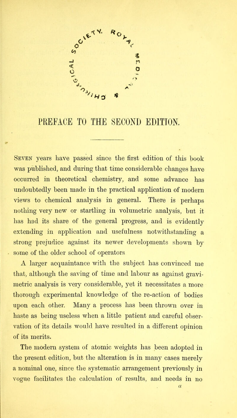 % 4 PREFACE TO THE SECOND EDITION, Seven years have passed since the first edition of this book was published, and during that time considerable changes have occurred in theoretical chemistry, and some advance has undoubtedly been made in the practical application of modern views to chemical analysis in general. There is perhaps nothing very new or startling in volumetric analysis, but it has had its share of the general progress, and is evidently extending in application and usefulness notwithstanding a strong prejudice against its newer developments shown by some of the older school of operators A larger acquaintance with the subject has convinced me that, although the saving of time and labour as against gravi- metric analysis is very considerable, yet it necessitates a more thorough experimental knowledge of the re-action of bodies upon each other. Many a process has been thrown over in haste as being useless when a little patient and careful obser- vation of its details would have resulted in a different opinion of its merits. The modern system of atomic weights has been adopted in the present edition, but the alteration is in many cases merely a nominal one, since the systematic arrangement previously in vogue facilitates the calculation of results, and needs in no a