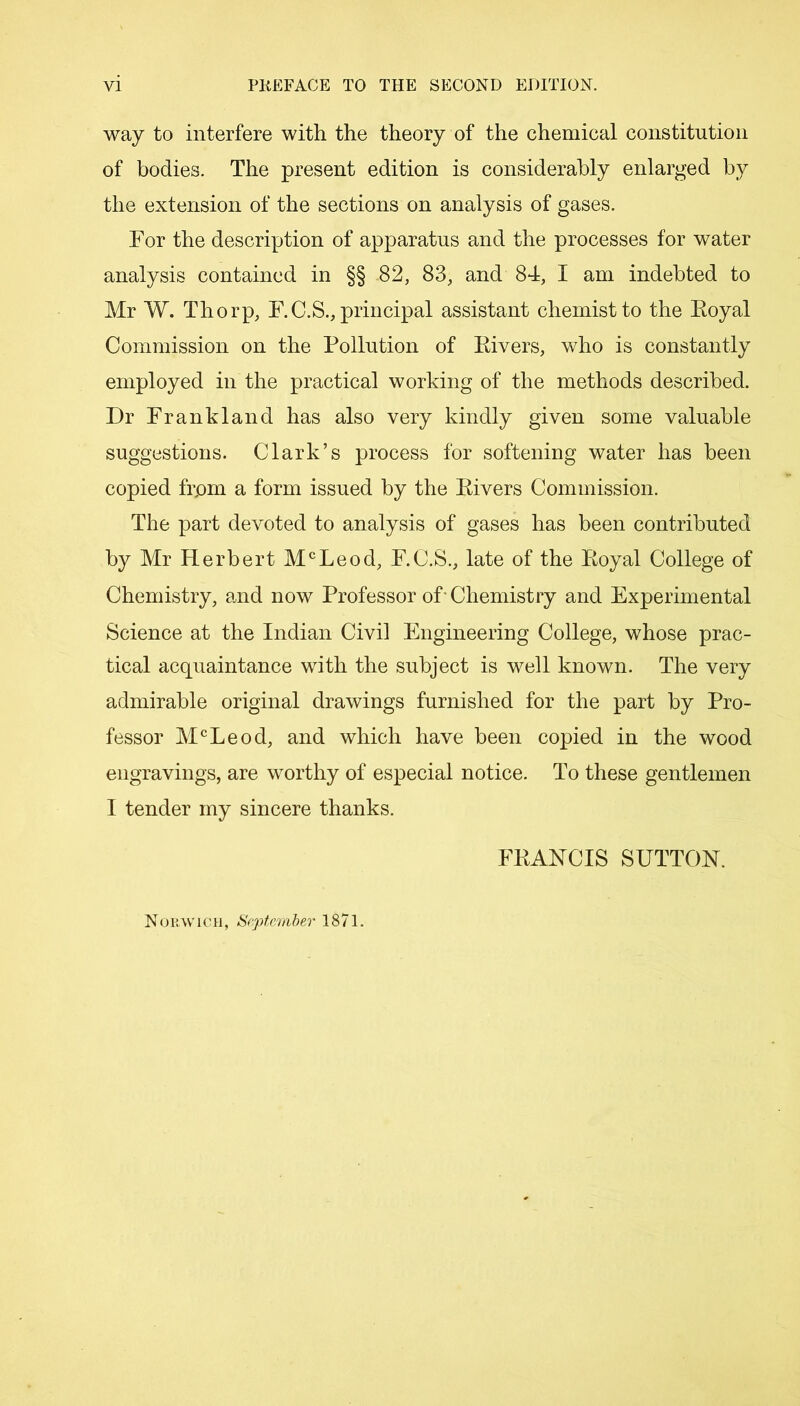 way to interfere with the theory of the chemical constitution of bodies. The present edition is considerably enlarged by the extension of the sections on analysis of gases. For the description of apparatus and the processes for water analysis contained in §§ 82, 83, and 84, I am indebted to Mr W. Thorp, F.C.S., principal assistant chemist to the Eoyal Commission on the Pollution of Eivers, who is constantly employed in the practical working of the methods described. Dr Frankland has also very kindly given some valuable suggestions. Clark’s process for softening water has been copied frpm a form issued by the Eivers Commission. The part devoted to analysis of gases has been contributed by Mr Herbert McLeod, F.C.S., late of the Eoyal College of Chemistry, and now Professor of Chemistry and Experimental Science at the Indian Civil Engineering College, whose prac- tical acquaintance with the subject is well known. The very admirable original drawings furnished for the part by Pro- fessor McLeod, and which have been copied in the wood engravings, are worthy of especial notice. To these gentlemen I tender my sincere thanks. FEANCIS SUTTON. Norwich, September 1871.