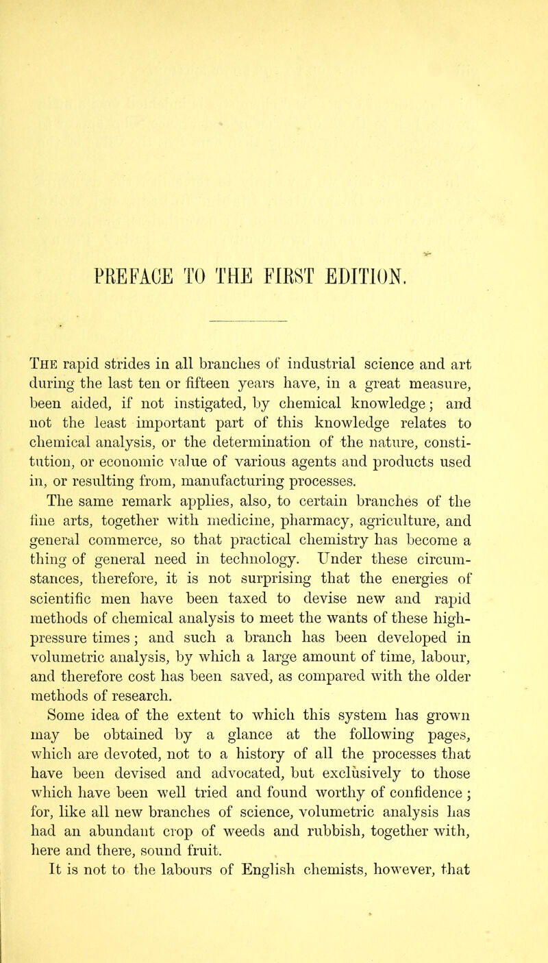 PREFACE TO THE FIRST EDITION. The rapid strides in all branches of industrial science and art during the last ten or fifteen years have, in a great measure, been aided, if not instigated, by chemical knowledge; and not the least important part of this knowledge relates to chemical analysis, or the determination of the nature, consti- tution, or economic value of various agents and products used in, or resulting from, manufacturing processes. The same remark applies, also, to certain branches of the fine arts, together with medicine, pharmacy, agriculture, and general commerce, so that practical chemistry has become a thing of general need in technology. Under these circum- stances, therefore, it is not surprising that the energies of scientific men have been taxed to devise new and rapid methods of chemical analysis to meet the wants of these high- pressure times; and such a branch has been developed in volumetric analysis, by which a large amount of time, labour, and therefore cost has been saved, as compared with the older methods of research. Some idea of the extent to which this system has grown may be obtained by a glance at the following pages, which are devoted, not to a history of all the processes that have been devised and advocated, but exclusively to those which have been well tried and found worthy of confidence ; for, like all new branches of science, volumetric analysis has had an abundant crop of weeds and rubbish, together with, here and there, sound fruit. It is not to the labours of English chemists, however, that