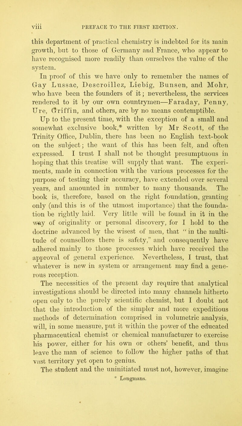 this department of practical chemistry is indebted for its main growth, but to those of Germany and France, who appear to have recognised more readily than ourselves the value of the system. In proof of this we have only to remember the names of Gay Lussac, Descroillez, Liebig, Bunsen, and Mohr, who have been the founders of it; nevertheless, the services rendered to it by our own countrymen—Faraday, Penny, Ure, Griffin, and others, are by no means contemptible. Up to the present time, with the exception of a small and somewhat exclusive book,* written by Mr Scott, of the Trinity Office, Dublin, there has been no English text-book on the subject; the want of this has been felt, and often expressed. I trust I shall not be thought presumptuous in hoping that this treatise will supply that want. The experi- ments, made in connection with the various processes for the purpose of testing their accuracy, have extended over several years, and amounted in number to many thousands. The book is, therefore, based on the right foundation, granting only (and this is of the utmost importance) that the founda- tion be rightly laid. Very little wTill be found in it in the way of originality or personal discovery, for I hold to the doctrine advanced by the wisest of men, that “ in the multi- tude of counsellors there is safety,” and consequently have adhered mainly to those processes which have received the approval of general experience. Nevertheless, I trust, that whatever is new in system or arrangement may find a gene- rous reception. The necessities of the present day require that analytical investigations should be directed into many channels hitherto open only to the purely scientific chemist, but I doubt not that the introduction of the simpler and more expeditious methods of determination comprised in volumetric analysis, will, in some measure, put it within the power of the educated pharmaceutical chemist or chemical manufacturer to exercise his power, either for his own or others’ benefit, and thus leave the man of science to follow the higher paths of that vast territory yet open to genius. The student and the uninitiated must not, however, imagine * Longmans.