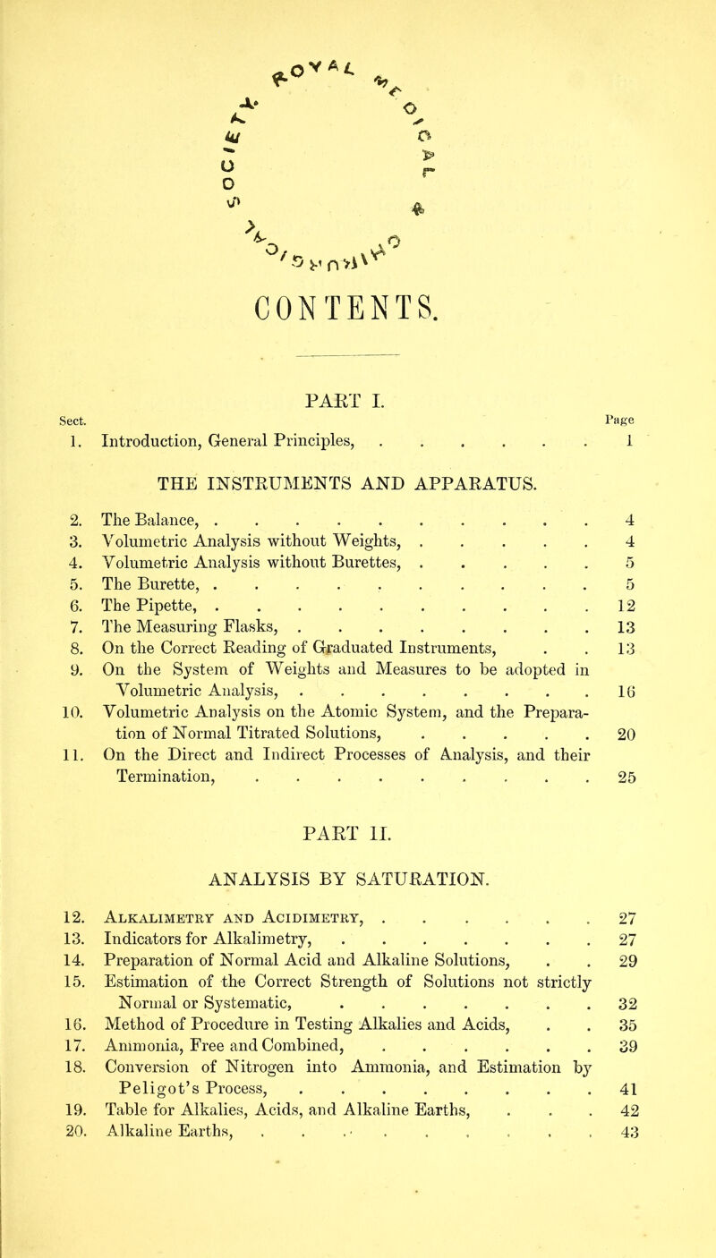 A* As. ju O o o o r ♦ yX ' CONTENTS. PART I. Sect. Page 1. Introduction, General Principles, .1 THE INSTRUMENTS AND APPARATUS. 2. The Balance, 4 3. Volumetric Analysis without Weights, ..... 4 4. Volumetric Analysis without Burettes, 5 5. The Burette, 5 6. The Pipette, 12 7. The Measuring Flasks, 13 8. On the Correct Reading of Graduated Instruments, . . 13 9. On the System of Weights and Measures to be adopted in Volumetric Analysis, 16 10. Volumetric Analysis on the Atomic System, and the Prepara- tion of Normal Titrated Solutions, 20 11. On the Direct and Indirect Processes of Analysis, and their Termination, 25 PART II. ANALYSIS BY SATURATION. 12. Alkalimetry and Acidimetry, 27 13. Indicators for Alkalimetry, 27 14. Preparation of Normal Acid and Alkaline Solutions, . . 29 15. Estimation of the Correct Strength of Solutions not strictly Normal or Systematic, 32 16. Method of Procedure in Testing Alkalies and Acids, . . 35 17. Ammonia, Free and Combined, 39 18. Conversion of Nitrogen into Ammonia, and Estimation by Peligot’s Process, 41 19. Table for Alkalies, Acids, and Alkaline Earths, ... 42 20. Alkaline Earths, . . . ■ . . . . .43