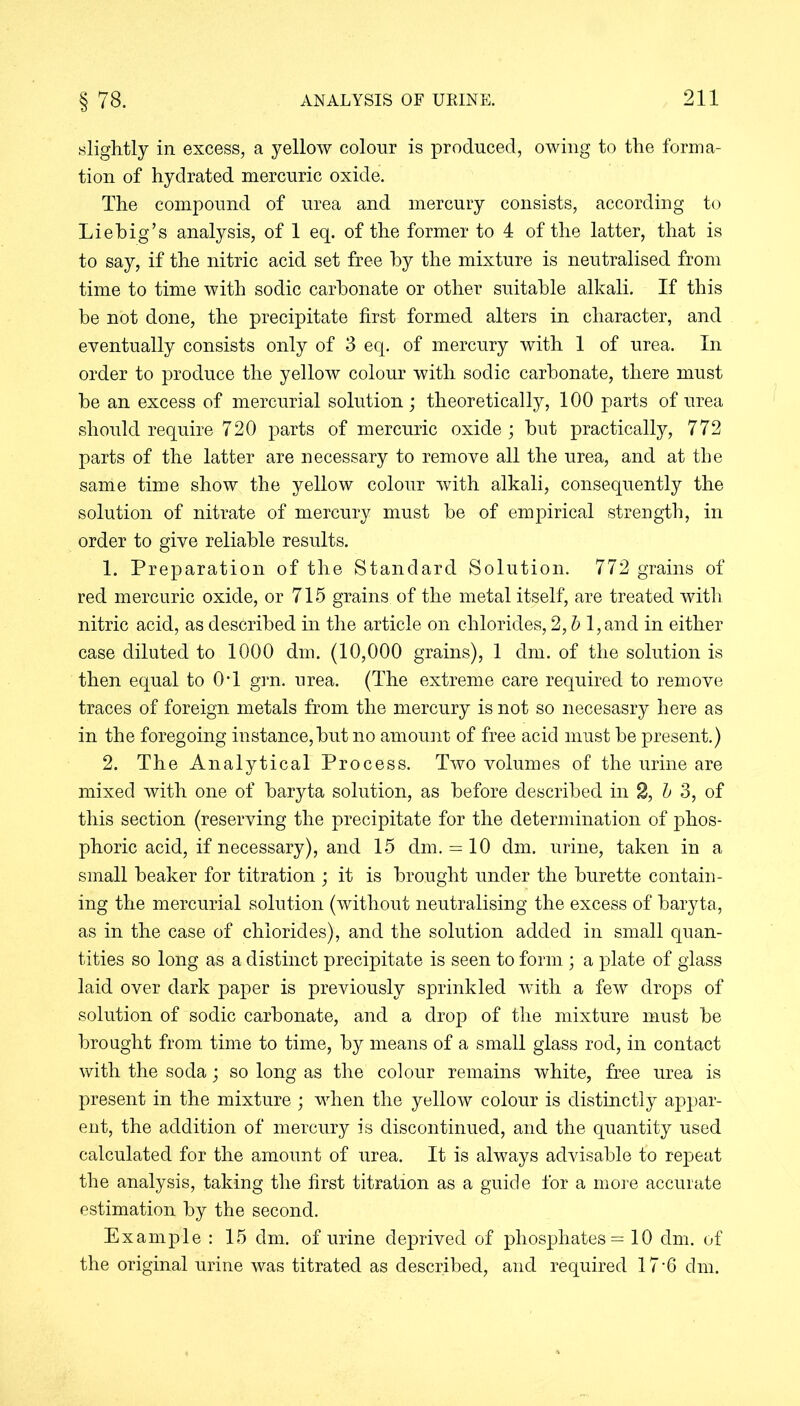 slightly in excess, a yellow colour is produced, owing to the forma- tion of hydrated mercuric oxide. The compound of urea and mercury consists, according to Liebig’s analysis, of 1 eq. of the former to 4 of the latter, that is to say, if the nitric acid set free by the mixture is neutralised from time to time with sodic carbonate or other suitable alkali. If this be not done, the precipitate first formed alters in character, and eventually consists only of 3 eq. of mercury with 1 of urea. In order to produce the yellow colour with sodic carbonate, there must be an excess of mercurial solution; theoretically, 100 parts of urea should require 720 parts of mercuric oxide; but practically, 772 parts of the latter are necessary to remove all the urea, and at the same time show the yellow colour with alkali, consequently the solution of nitrate of mercury must be of empirical strength, in order to give reliable results. 1. Preparation of the Standard Solution. 772 grains of red mercuric oxide, or 715 grains of the metal itself, are treated with nitric acid, as described in the article on chlorides, 2, b l,and in either case diluted to 1000 dm. (10,000 grains), 1 dm. of the solution is then equal to 0T grn. urea. (The extreme care required to remove traces of foreign metals from the mercury is not so necesasry here as in the foregoing instance,but no amount of free acid must be present.) 2. The Analytical Process. Two volumes of the urine are mixed with one of baryta solution, as before described in 2, b 3, of this section (reserving the precipitate for the determination of phos- phoric acid, if necessary), and 15 dm. = 10 dm. urine, taken in a small beaker for titration ; it is brought under the burette contain- ing the mercurial solution (without neutralising the excess of baryta, as in the case of chlorides), and the solution added in small quan- tities so long as a distinct precipitate is seen to form ; a plate of glass laid over dark paper is previously sprinkled wdth a few drops of solution of sodic carbonate, and a drop of the mixture must be brought from time to time, by means of a small glass rod, in contact with the soda; so long as the colour remains white, free urea is present in the mixture ; when the yellow colour is distinctly appar- ent, the addition of mercury is discontinued, and the quantity used calculated for the amount of urea. It is always advisable to repeat the analysis, taking the first titration as a guide for a more accurate estimation by the second. Example: 15 dm. of urine deprived of phosphates = 10 dm. of the original urine was titrated as described, and required 17-6 dm.