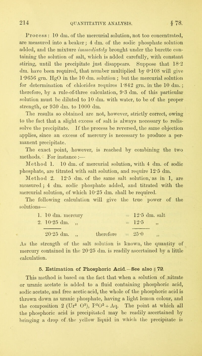 Process: 10 dm. of the mercurial solution, not too concentrated, are measured into a beaker; 4 dm. of the sodic phosphate solution added, and the mixture immediately brought under the burette con- taining the solution of salt, which is added carefully, with constant stiring, until the precipitate just disappears. Suppose that 18*2 dm. have been required, that number multiplied by 0*108 will give 1*9656 grn. HgO in the 10 dm. solution; hut the mercurial solution for determination of chlorides requires 1*842 grn. in the 10 dm.; therefore, by a rule-of-three calculation, 9*3 dm. of this particular solution must be diluted to 10 dm. with water, to be of the proper strength, or 930 dm. to 1000 dm. The results so obtained are not, however, strictly correct, owing to the fact that a slight excess of salt is always necessary to redis- solve the precipitate. If the process be reversed, the same objection applies, since an excess of mercury is necessary to produce a per- manent precipitate. The exact point, however, is reached by combining the two methods. For instance :— Method 1. 10 dm. of mercurial solution, with 4 dm. of sodic phosphate, are titrated with salt solution, and require 12*5 dm. Method 2. 12*5 dm. of the same salt solution, as in 1, are measured; 4 dm. sodic phosphate added, and titrated with the mercurial solution, of which 10*25 dm. shall be required. The following calculation will give the true power of the solutions— 1. 10 dm. mercury 12*5 dm. salt 2. 10*25 dm. „ - 12*5 20*25 dm. „ therefore ----- 25*0 ,, As the strength of the salt solution is known, the quantity of mercury contained in the 20*25 dm. is readily ascertained by a little calculation. 5. Estimation of Phosphoric Acid. —See also § 72. This method is based on the fact that when a solution of nitrate or uranic acetate is added to a fluid containing phosphoric acid, sodic acetate, and free acetic acid, the whole of the phosphoric acid is thrown down as uranic phosphate, having a light lemon colour, and the composition 2 (Ur2 03), P205 + Aq. The point at which all the phosphoric acid is precipitated may be readily ascertained by bringing a drop of . the yellow liquid in which the precipitate is
