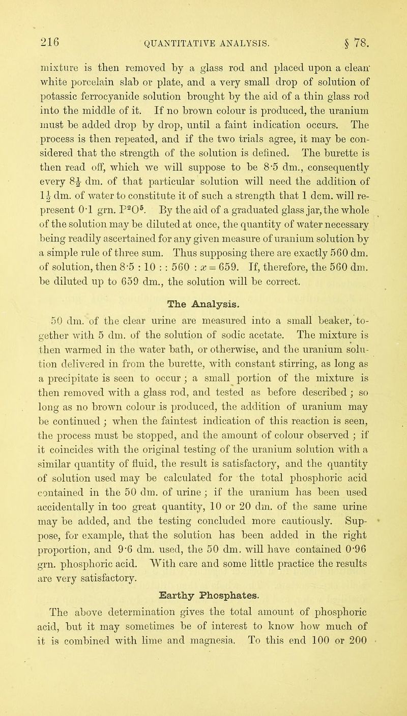 mixture is tlien removed by a glass rod and placed upon a clean' white porcelain slab or plate, and a very small drop of solution of potassic ferrocyanide solution brought by the aid of a thin glass rod into the middle of it. If no brown colour is produced, the uranium must be added drop by drop, until a faint indication occurs. The process is then repeated, and if the two trials agree, it may be con- sidered that the strength of the solution is defined. The burette is then read off, which we will suppose to be 8-5 dm., consequently every dm. of that particular solution will need the addition of 1 \ dm. of water to constitute it of such a strength that 1 dcm. will re- present 0*1 grn. P205. By the aid of a graduated glass jar, the whole of the solution may be diluted at once, the quantity of water necessary being readily ascertained for any given measure of uranium solution by a simple rule of three sum. Thus supposing there are exactly 560 dm. of solution, then 8*5 : 10 : : 560 : x = 659. If, therefore, the 560 dm. be diluted up to 659 dm., the solution will be correct. The Analysis. 50 dm. of the clear urine are measured into a small beaker, to- gether with 5 dm. of the solution of sodic acetate. The mixture is then warmed in the water bath, or otherwise, and the uranium solu- tion delivered in from the burette, with constant stirring, as long as a precipitate is seen to occur ; a small portion of the mixture is then removed with a glass rod, and tested as before described ; so long as no brown colour is produced, the addition of uranium may be continued ; when the faintest indication of this reaction is seen, the process must be stopped, and the amount of colour observed ; if it coincides with the original testing of the uranium solution with a similar quantity of fluid, the result is satisfactory, and the quantity of solution used may be calculated for the total phosphoric acid contained in the 50 dm. of urine; if the uranium has been used accidentally in too great quantity, 10 or 20 dm. of the same urine may be added, and the testing concluded more cautiously. Sup- pose, for example, that the solution has been added in the right proportion, and 9’6 dm. used, the 50 dm. will have contained 0*96 grn. phosphoric acid. With care and some little practice the results are very satisfactory. Earthy Phosphates. The above determination gives the total amount of phosphoric acid, but it may sometimes be of interest to know how much of it is combined with lime and magnesia. To this end 100 or 200