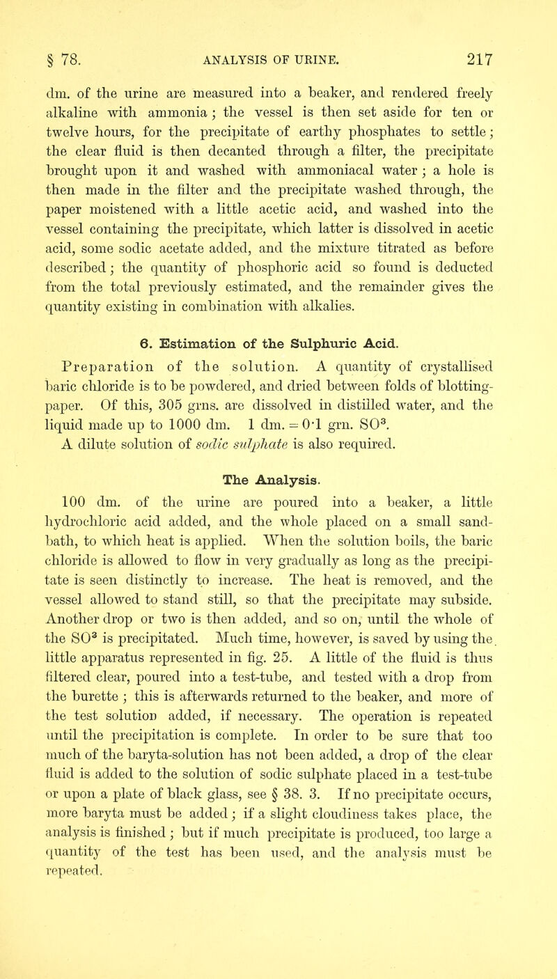elm. of the urine are measured into a beaker, and rendered freely alkaline with ammonia; the vessel is then set aside for ten or twelve hours, for the precipitate of earthy phosphates to settle; the clear fluid is then decanted through a filter, the precipitate brought upon it and washed with ammoniacal water; a hole is then made in the filter and the precipitate washed through, the paper moistened with a little acetic acid, and washed into the vessel containing the precipitate, which latter is dissolved in acetic acid, some sodic acetate added, and the mixture titrated as before described; the quantity of phosphoric acid so found is deducted from the total previously estimated, and the remainder gives the quantity existing in combination with alkalies. 6. Estimation of the Sulphuric Acid. Preparation of the solution. A quantity of crystallised baric chloride is to be powdered, and dried between folds of blotting- paper. Of this, 305 grns. are dissolved in distilled water, and the liquid made up to 1000 dm. 1 dm. = 0T grn. SO3. A dilute solution of sodic sulphate is also required. The Analysis. 100 dm. of the urine are poured into a beaker, a little hydrochloric acid added, and the whole placed on a small sand- bath, to which heat is applied. When the solution boils, the baric chloride is allowed to flow in very gradually as long as the precipi- tate is seen distinctly to increase. The heat is removed, and the vessel allowed to stand still, so that the precipitate may subside. Another drop or two is then added, and so on, until the whole of the SO3 is precipitated. Much time, however, is saved by using the. little apparatus represented in fig. 25. A little of the fluid is thus filtered clear, poured into a test-tube, and tested with a drop from the burette ; this is afterwards returned to the beaker, and more of the test solution added, if necessary. The operation is repeated until the precipitation is complete. In order to be sure that too much of the baryta-solution has not been added, a drop of the clear fluid is added to the solution of sodic sulphate placed in a test-tube or upon a plate of black glass, see § 38. 3. If no precipitate occurs, more baryta must be added; if a slight cloudiness takes place, the analysis is finished ; but if much precipitate is produced, too large a quantity of the test has been used, and the analysis must be repeated.