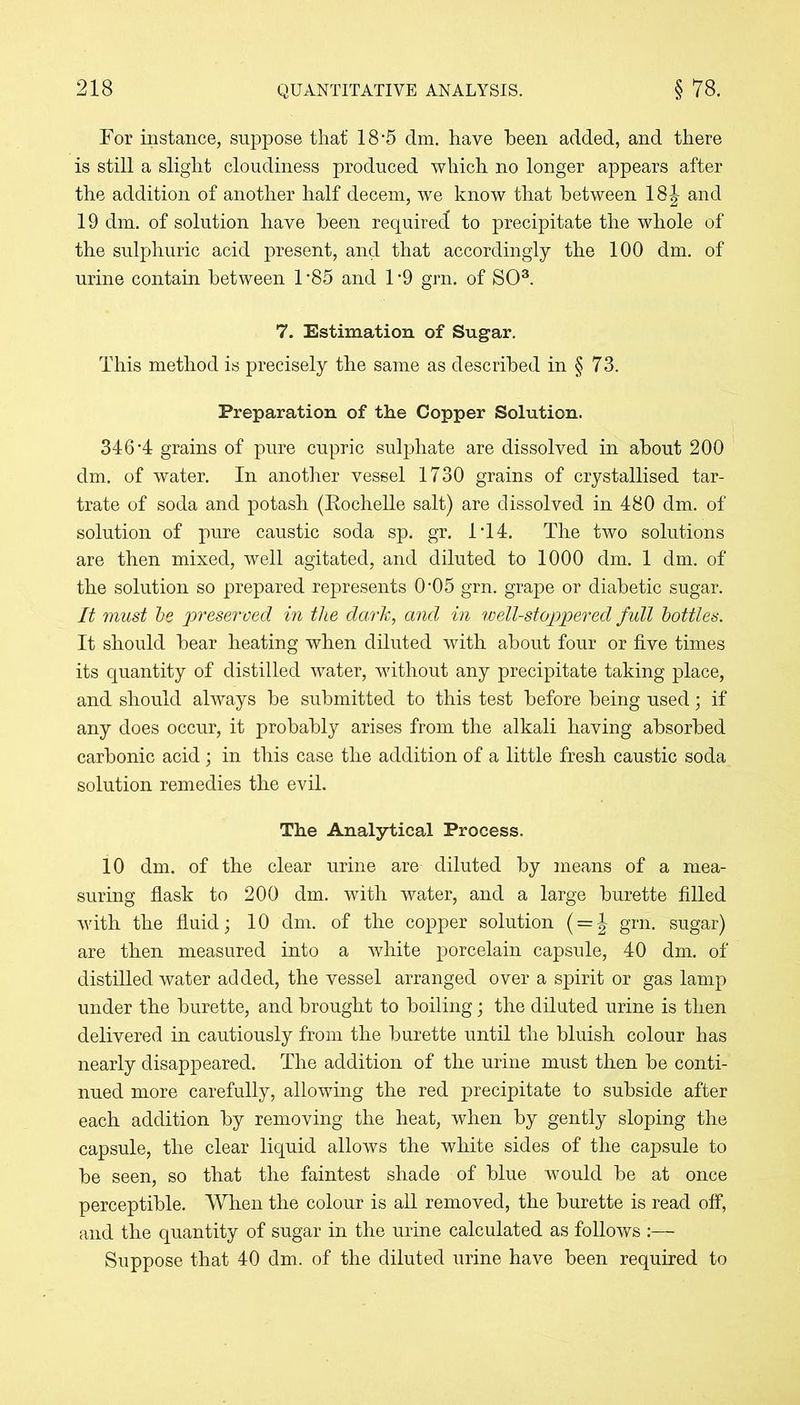 Tor instance, suppose that' 18 -5 dm. have been added, and there is still a slight cloudiness produced which no longer appears after the addition of another half decern, we know that between 18 J and 19 dm. of solution have been required to precipitate the whole of the sulphuric acid present, and that accordingly the 100 dm. of urine contain between 1 ’85 and 1 ’9 grn. of SO3. 7. Estimation of Sugar. This method is precisely the same as described in § 73. Preparation of the Copper Solution. 346-4 grains of pure cupric sulphate are dissolved in about 200 dm. of water. In another vessel 1730 grains of crystallised tar- trate of soda and potash (Kochelle salt) are dissolved in 480 dm. of solution of pure caustic soda sp. gr. IT4. The two solutions are then mixed, well agitated, and diluted to 1000 dm. 1 dm. of the solution so prepared represents 0’05 grn. grape or diabetic sugar. It must be preserved in the dark, and in well-stoppered full bottles. It should bear heating when diluted with about four or five times its quantity of distilled water, without any precipitate taking place, and should always be submitted to this test before being used; if any does occur, it probably arises from the alkali having absorbed carbonic acid ; in this case the addition of a little fresh caustic soda solution remedies the evil. The Analytical Process. 10 dm. of the clear urine are diluted by means of a mea- suring flask to 200 dm. with water, and a large burette filled with the fluid; 10 dm. of the copper solution ( = J grn. sugar) are then measured into a white porcelain capsule, 40 dm. of distilled water added, the vessel arranged over a spirit or gas lamp under the burette, and brought to boiling; the diluted urine is then delivered in cautiously from the burette until the bluish colour has nearly disappeared. The addition of the urine must then be conti- nued more carefully, allowing the red precipitate to subside after each addition by removing the heat, when by gently sloping the capsule, the clear liquid allows the white sides of the capsule to be seen, so that the faintest shade of blue would be at once perceptible. When the colour is all removed, the burette is read off, and the quantity of sugar in the urine calculated as follows :— Suppose that 40 dm. of the diluted urine have been required to