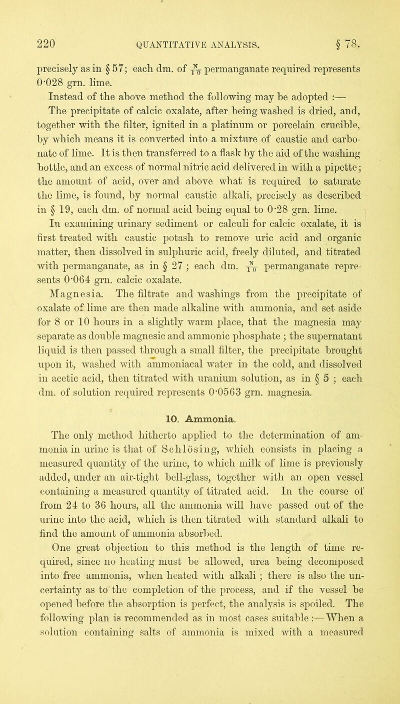 precisely as in § 57; each dm. of y^ permanganate required represents 0*028 grn. lime. Instead of the above method the following may he adopted :— The precipitate of calcic oxalate, after being washed is dried, and, together with the filter, ignited in a platinum or porcelain crucible, by which means it is converted into a mixture of caustic and carbo- nate of lime. It is then transferred to a flask by the aid of the washing bottle, and an excess of normal nitric acid delivered in with a pipette ; the amount of acid, over and above what is required to saturate the lime, is found, by normal caustic alkali, precisely as described in § 19, each dm. of normal acid being equal to 0’28 grn. lime. In examining urinary sediment or calculi for calcic oxalate, it is first treated with caustic potash to remove uric acid and organic matter, then dissolved in sulphuric acid, freely diluted, and titrated with permanganate, as in § 27; each dm. yy permanganate repre- sents 0’064 grn. calcic oxalate. Magnesia. The filtrate and washings from the precipitate of oxalate of lime are then made alkaline with ammonia, and set aside for 8 or 10 hours in a slightly warm place, that the magnesia may separate as double magnesic and ammonic phosphate; the supernatant liquid is then passed through a small filter, the precipitate brought upon it, washed with ammoniacal water in the cold, and dissolved in acetic acid, then titrated with uranium solution, as in § 5 ; each dm. of solution required represents 0-0563 grn. magnesia. 10. Ammonia. The only method hitherto applied to the determination of am- monia in urine is that of S chi 6 sing, which consists in placing a measured quantity of the urine, to which milk of lime is previously added, under an air-tight bell-glass, together with an open vessel containing a measured quantity of titrated acid. In the course of from 24 to 36 hours, all the ammonia will have passed out of the urine into the acid, which is then titrated with standard alkali to find the amount of ammonia absorbed. One great objection to this method is the length of time re- quired, since no heating must be allowed, urea being decomposed into free ammonia, when heated with alkali; there is also the un- certainty as to the completion of the process, and if the vessel be opened before the absorption is perfect, the analysis is spoiled. The following plan is recommended as in most cases suitable:—When a solution containing salts of ammonia is mixed with a measured
