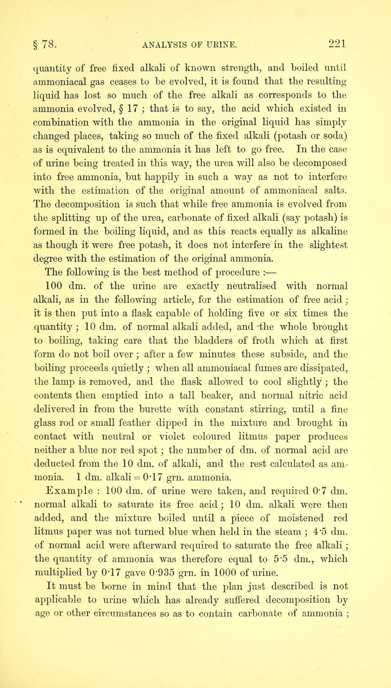 quantity of free fixed alkali of known strength, and boiled until ammoniacal gas ceases to be evolved, it is found that the resulting liquid has lost so much of the free alkali as corresponds to the ammonia evolved, §17; that is to say, the acid which existed in combination with the ammonia in the original liquid has simply changed places, taking so much of the fixed alkali (potash or soda) as is equivalent to the ammonia it has left to go free. In the case of urine being treated in this way, the urea will also be decomposed into free ammonia, but happily in such a way as not to interfere with the estimation of the original amount of ammoniacal salts. The decomposition is such that while free ammonia is evolved from the splitting up of the urea, carbonate of fixed alkali (say potash) is formed in the boiling liquid, and as this reacts equally as alkaline as though it were free potash, it does not interfere in the slightest degree with the estimation of the original ammonia. The following is the best method of procedure :— 100 dm. of the urine are exactly neutralised with normal alkali, as in the following article, for the estimation of free acid; it is then put into a flask capable of holding five or six times the quantity; 10 dm. of normal alkali added, and-the whole brought to boiling, taking care that the bladders of froth which at first form do not boil over; after a few minutes these subside, and the boiling proceeds quietly ; when all ammoniacal fumes are dissipated, the lamp is removed, and the flask allowed to cool slightly; the contents then emptied into a tall beaker, and normal nitric acid delivered in from the burette with constant stirring, until a fine glass rod or small feather dipped in the mixture and brought in contact with neutral or violet coloured litmus paper produces neither a blue nor red spot; the number of dm. of normal acid are deducted from the 10 dm. of alkali, and the rest calculated as am- monia. 1 dm. alkali = 0T7 grn. ammonia. Example: 100 dm. of urine were taken, and required 0'7 dm. normal alkali to saturate its free acid; 10 dm. alkali were then added, and the mixture boiled until a piece of moistened red litmus paper was not turned blue when held in the steam ; 4*5 dm. of normal acid were afterward required to saturate the free alkali; the quantity of ammonia was therefore equal to 55 dm., which multiplied by 0T7 gave 0*935 grn. in 1000 of urine. It must be borne in mind that the plan just described is not applicable to urine which has already suffered decomposition by age or other circumstances so as to contain carbonate of ammonia ;
