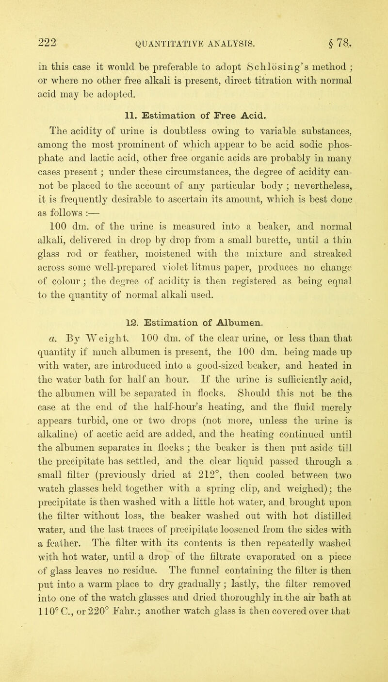 in this case it would be preferable to adopt Schlosing’s method ; or where no other free alkali is present, direct titration with normal acid may be adopted. 11. Estimation of Free Acid. The acidity of urine is doubtless owing to variable substances, among the most prominent of which appear to be acid sodic phos- phate and lactic acid, other free organic acids are probably in many cases present; under these circumstances, the degree of acidity can- not be placed to the account of any particular body; nevertheless, it is frequently desirable to ascertain its amount, which is best done as follows :— 100 dm. of the urine is measured into a beaker, and normal alkali, delivered in drop by drop from a small burette, until a thin glass rod or feather, moistened with the mixture and streaked across some well-prepared violet litmus paper, produces no change of colour; the degree of acidity is then registered as being equal to the quantity of normal alkali used. 12. Estimation of Albumen. a. By Weight. 100 dm. of the clear urine, or less than that quantity if much albumen is present, the 100 dm. being made up with water, are introduced into a good-sized beaker, and heated in the water bath for half an hour. If the urine is sufficiently acid, the albumen will be separated in flocks. Should this not be the case at the end of the half-hour’s heating, and the fluid merely appears turbid, one or two drops (not more, unless the urine is alkaline) of acetic acid are added, and the heating continued until the albumen separates in flocks; the beaker is then put aside till the precipitate has settled, and the clear liquid passed through a small filter (previously dried at 212°, then cooled between two watch glasses held together with a spring clip, and weighed); the precipitate is then washed with a little hot water, and brought upon the filter without loss, the beaker washed out with hot distilled water, and the last traces of precipitate loosened from the sides with a feather. The filter with its contents is then repeatedly washed with hot water, until a drop of the filtrate evaporated on a piece of glass leaves no residue. The funnel containing the filter is then put into a warm place to dry gradually; lastly, the filter removed into one of the watch glasses and dried thoroughly imthe air bath at 110° C., or 220° Fahr.; another watch glass is then covered over that