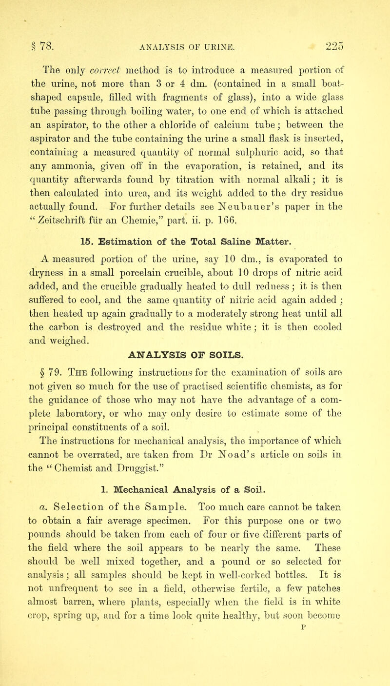 The only correct method is to introduce a measured portion of the urine, not more than 3 or 4 dm. (contained in a small boat- shaped capsule, filled with fragments of glass), into a wide glass tube passing through boiling water, to one end of which is attached an aspirator, to the other a chloride of calcium tube; between the aspirator and the tube containing the urine a small flask is inserted, containing a measured quantity of normal sulphuric acid, so that any ammonia, given off in the evaporation, is retained, and its quantity afterwards found by titration with normal alkali; it is then calculated into urea, and its weight added to the dry residue actually found. For further details see Feubauer’s paper in the “ Zeitschrift fur an Chemie,” part. ii. p. 166. 15. Estimation of the Total Saline Matter. A measured portion of the urine, say 10 dm., is evaporated to dryness in a small porcelain crucible, about 10 drops of nitric acid added, and the crucible gradually heated to dull redness; it is then suffered to cool, and the same quantity of nitric acid again added ; then heated up again gradually to a moderately strong heat until all the carbon is destroyed and the residue white; it is then cooled and weighed. ANALYSIS OF SOILS. § 79. The following instructions for the examination of soils are not given so much for the use of practised scientific chemists, as for the guidance of those who may not have the advantage of a com- plete laboratory, or who may only desire to estimate some of the principal constituents of a soil. The instructions for mechanical analysis, the importance of which cannot be overrated, are taken from Dr No ad’s article on soils in the u Chemist and Druggist.” 1. Mechanical Analysis of a Soil. a. Selection of the Sample. Too much care cannot be taken to obtain a fair average specimen. For this purpose one or two pounds should be taken from each of four or five different parts of the field where the soil appears to be nearly the same. These should be well mixed together, and a pound or so selected for analysis; all samples should be kept in well-corked bottles. It is not unfrequent to see in a field, otherwise fertile, a few patches almost barren, where plants, especially when the field is in white crop, spring up, and for a time look quite healthy, but soon become p