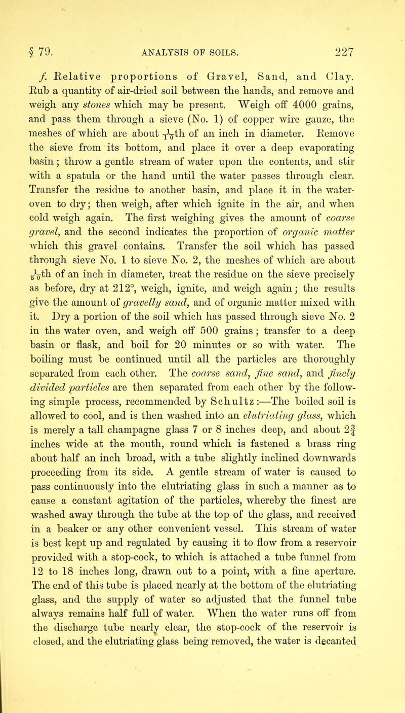 /. Relative proportions of Gravel, Sand, and Clay. Rub a quantity of air-dried soil between the hands, and remove and weigh any stones which may be present. Weigh off 4000 grains, and pass them through a sieve (No. 1) of copper wire gauze, the meshes of which are about y^th of an inch in diameter. Remove the sieve from its bottom, and place it over a deep evaporating basin; throw a gentle stream of water upon the contents, and stir with a spatula or the hand until the water passes through clear. Transfer the residue to another basin, and place it in the water- oven to dry; then weigh, after which ignite in the air, and when cold weigh again. The first weighing gives the amount of coarse gravel, and the second indicates the proportion of organic matter which this gravel contains. Transfer the soil which has passed through sieve No. 1 to sieve No. 2, the meshes of which are about -gy-th of an inch in diameter, treat the residue on the sieve precisely as before, dry at 212°, weigh, ignite, and weigh again; the results give the amount of gravelly sand, and of organic matter mixed with it. Dry a portion of the soil which has passed through sieve No. 2 in the water oven, and weigh off 500 grains; transfer to a deep basin or flask, and boil for 20 minutes or so with water. The boiling must be continued until all the particles are thoroughly separated from each other. The coarse sand, fine sand, and finely divided particles are then separated from each other by the follow- ing simple process, recommended by Schultz :—The boiled soil is allowed to cool, and is then washed into an elutriating glass, which is merely a tall champagne glass 7 or 8 inches deep, and about 2f inches wide at the mouth, round which is fastened a brass ring about half an inch broad, with a tube slightly inclined downwards proceeding from its side. A gentle stream of water is caused to pass continuously into the elutriating glass in such a manner as to cause a constant agitation of the particles, whereby the finest are washed away through the tube at the top of the glass, and received in a beaker or any other convenient vessel. This stream of water is best kept up and regulated by causing it to flow from a reservoir provided with a stop-cock, to which is attached a tube funnel from 12 to 18 inches long, drawn out to a point, with a fine aperture. The end of this tube is placed nearly at the bottom of the elutriating glass, and the supply of water so adjusted that the funnel tube always remains half full of water. When the water runs off from the discharge tube nearly clear, the stop-cock of the reservoir is closed, and the elutriating glass being removed, the water is decanted