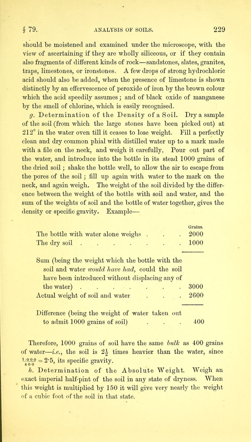 should be moistened and examined under the microscope, with the view of ascertaining if they are wholly siliceous, or if they contain also fragments of different kinds of rock—sandstones, slates, granites, traps, limestones, or ironstones, A few drops of strong hydrochloric acid should also he added, when the presence of limestone is shown distinctly by an effervescence of peroxide of iron by the brown colour which the acid speedily assumes; and of black oxide of manganese by the smell of chlorine, which is easily recognised. g. Determination of the Density of a Soil. Dry a sample of the soil (from which the large stones have been picked out) at 212° in the water oven till it ceases to lose weight. Fill a perfectly clean and dry common phial with distilled water up to a mark made with a file on the neck, and weigh it carefully. Pour out part of the water, and introduce into the bottle in its stead 1000 grains of the dried soil; shake the bottle well, to allow the air to escape from the pores of the soil; fill up again with water to the mark on the neck, and again weigh. The weight of the soil divided by the differ- ence between the weight of the bottle with soil and water, and the sum of the weights of soil and the bottle of water together, gives the density or specific gravity. Example— Grains. The bottle with water alone weighs . . . 2000 The dry soil ....... 1000 Sum (being the weight which the bottle with the soil and water would have had, could the soil have been introduced without displacing any of the water) ....... 3000 Actual weight of soil and water . . . 2600 Difference (being the weight of water taken out to admit 1000 grains of soil) . . . 400 Therefore, 1000 grains of soil have the same bulk as 400 grains of water—i.e., the soil is 2|- times heavier than the water, since ~~ =2*5, its specific gravity. h. Determination of the Absolute Weight. Weigh an exact imperial half-pint of the soil in any state of dryness. When this weight is multiplied by 150 it will give very nearly the weight of a cubic foot of the soil in that state.