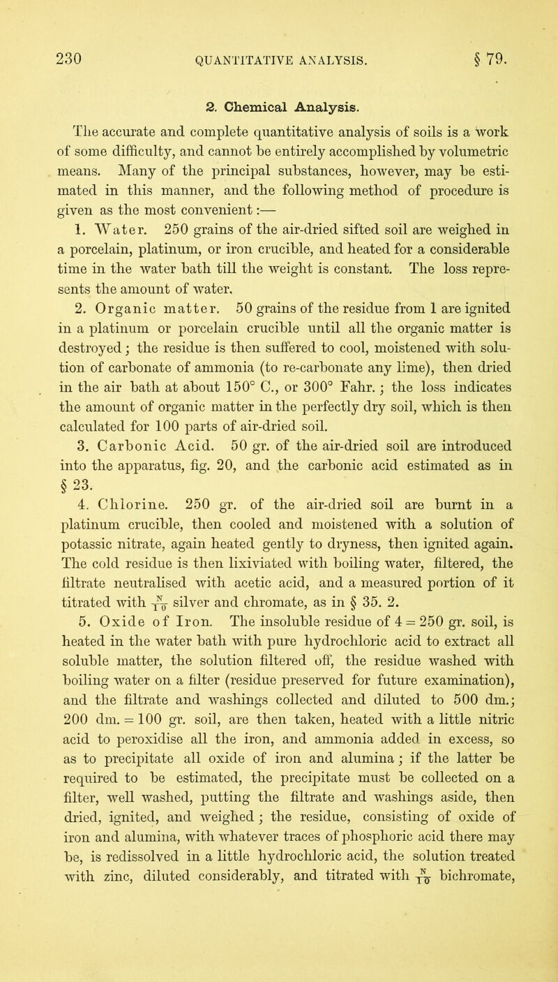 2. Chemical Analysis. Tlie accurate and complete quantitative analysis of soils is a Work of some difficulty, and cannot be entirely accomplished by volumetric means. Many of the principal substances, however, may be esti- mated in this manner, and the following method of procedure is given as the most convenient:— 1. Water. 250 grains of the air-dried sifted soil are weighed in a porcelain, platinum, or iron crucible, and heated for a considerable time in the water bath till the weight is constant. The loss repre- sents the amount of water, 2. Organic matter. 50 grains of the residue from 1 are ignited in a platinum or porcelain crucible until all the organic matter is destroyed; the residue is then suffered to cool, moistened with solu- tion of carbonate of ammonia (to re-carbonate any lime), then dried in the air bath at about 150° C., or 300° Fahr.; the loss indicates the amount of organic matter in the perfectly dry soil, which is then calculated for 100 parts of air-dried soil. 3. Carbonic Acid. 50 gr. of the air-dried soil are introduced into the apparatus, fig. 20, and the carbonic acid estimated as in § 23. 4. Chlorine. 250 gr. of the air-dried soil are burnt in a platinum crucible, then cooled and moistened with a solution of potassic nitrate, again heated gently to dryness, then ignited again. The cold residue is then lixiviated with boiling water, filtered, the filtrate neutralised with acetic acid, and a measured portion of it titrated with yh silver and chromate, as in § 35. 2. 5. Oxide of Iron. The insoluble residue of 4 = 250 gr. soil, is heated in the water bath with pure hydrochloric acid to extract all soluble matter, the solution filtered off, the residue washed with boiling water on a filter (residue preserved for future examination), and the filtrate and washings collected and diluted to 500 dm.; 200 dm. = 100 gr. soil, are then taken, heated with a little nitric acid to peroxidise all the iron, and ammonia added in excess, so as to precipitate all oxide of iron and alumina; if the latter be required to be estimated, the precipitate must be collected on a filter, well washed, putting the filtrate and washings aside, then dried, ignited, and weighed; the residue, consisting of oxide of iron and alumina, with whatever traces of phosphoric acid there may be, is redissolved in a little hydrochloric acid, the solution treated with zinc, diluted considerably, and titrated with ^ bichromate,