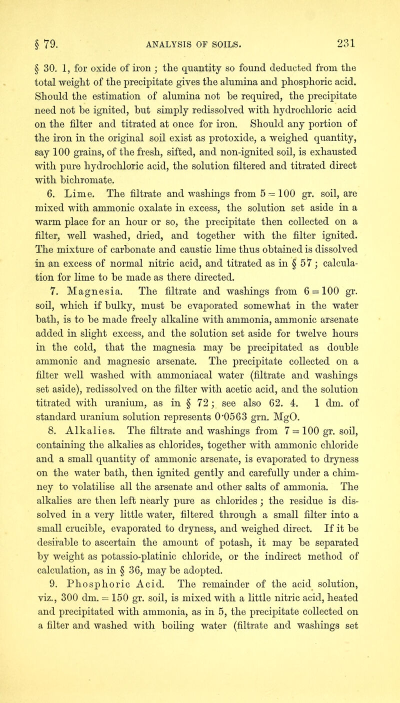 § 30. 1, for oxide of iron ; the quantity so found deducted from the total weight of the precipitate gives the alumina and phosphoric acid. Should the estimation of alumina not he required, the precipitate need not he ignited, hut simply redissolved with hydrochloric acid on the filter and titrated at once for iron. Should any portion of the iron in the original soil exist as protoxide, a weighed quantity, say 100 grains, of the fresh, sifted, and non-ignited soil, is exhausted with pure hydrochloric acid, the solution filtered and titrated direct with bichromate. 6. Lime. The filtrate and washings from 5 = 100 gr. soil, are mixed with ammonic oxalate in excess, the solution set aside in a warm place for an hour or so, the precipitate then collected on a filter, well washed, dried, and together with the filter ignited. The mixture of carbonate and caustic lime thus obtained is dissolved in an excess of normal nitric acid, and titrated as in § 57; calcula- tion for lime to be made as there directed. 7. Magnesia. The filtrate and washings from 6 = 100 gr. soil, which if bulky, must be evaporated somewhat in the water bath, is to be made freely alkaline with ammonia, ammonic arsenate added in slight excess, and the solution set aside for twelve hours in the cold, that the magnesia may be precipitated as double ammonic and magnesic arsenate. The precipitate collected on a filter well washed with ammoniacal water (filtrate and washings set aside), redissolved on the filter with acetic acid, and the solution titrated with uranium, as in § 72; see also 62. 4. 1 dm. of standard uranium solution represents 0*0563 grn. MgO. 8. Alkalies. The filtrate and washings from 7 = 100gr. soil, containing the alkalies as chlorides, together with ammonic chloride and a small quantity of ammonic arsenate, is evaporated to dryness on the water bath, then ignited gently and carefully under a chim- ney to volatilise all the arsenate and other salts of ammonia. The alkalies are then left nearly pure as chlorides; the residue is dis- solved in a very little water, filtered through a small filter into a small crucible, evaporated to dryness, and weighed direct. If it be desirable to ascertain the amount of potash, it may be separated by weight as potassio-platinic chloride, or the indirect method of calculation, as in § 36, may be adopted. 9. Phosphoric Acid. The remainder of the acid solution, viz., 300 dm. = 150 gr. soil, is mixed with a little nitric acid, heated and precipitated with ammonia, as in 5, the precipitate collected on a filter and washed with boiling water (filtrate and washings set
