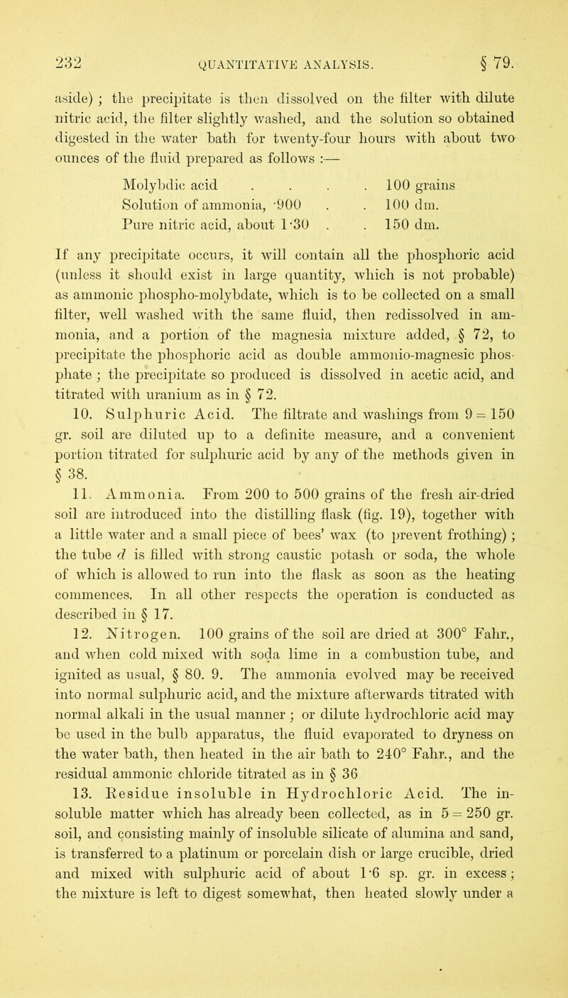 aside); tlie precipitate is then dissolved on the filter with dilute nitric acid, the filter slightly washed, and the solution so obtained digested in the water hath for twenty-four hours with about two ounces of the fluid prepared as follows :— If any precipitate occurs, it will contain all the phosphoric acid (unless it should exist in large quantity, which is not probable) as amnionic phospho-molybdate, which is to be collected on a small filter, well washed with the same fluid, then redissolved in am- monia, and a portion of the magnesia mixture added, § 72, to precipitate the phosphoric acid as double ammonio-magnesic phos- phate ; the precipitate so produced is dissolved in acetic acid, and titrated with uranium as in § 72. 10. Sulphuric Acid. The filtrate and washings from 9 — 150 gr. soil are diluted up to a definite measure, and a convenient portion titrated for sulphuric acid by any of the methods given in § 38. 11. Ammonia. From 200 to 500 grains of the fresh air-dried soil are introduced into the distilling flask (fig. 19), together with a little water and a small piece of bees’ wax (to prevent frothing); the tube d is filled with strong caustic potash or soda, the whole of which is allowed to run into the flask as soon as the heating commences. In all other respects the operation is conducted as described in § 17. 12. JSTitrogen. 100 grains of the soil are dried at 300° Fahr., and when cold mixed with soda lime in a combustion tube, and ignited as usual, § 80. 9. The ammonia evolved may be received into normal sulphuric acid, and the mixture afterwards titrated with normal alkali in the usual manner; or dilute hydrochloric acid may be used in the bulb apparatus, the fluid evaporated to dryness on the water bath, then heated in the air bath to 240° Fahr., and the residual ammonic chloride titrated as in § 36 13. Residue insoluble in Hydrochloric Acid. The in- soluble matter which has already been collected, as in 5 = 250 gr. soil, and consisting mainly of insoluble silicate of alumina and sand, is transferred to a platinum or porcelain dish or large crucible, dried and mixed with sulphuric acid of about 1 ‘6 sp. gr. in excess; the mixture is left to digest somewhat, then heated slowly under a Molybdic acid Solution of ammonia, '900 Pure nitric acid, about 1 -30 100 grains 100 dm. 150 dm.