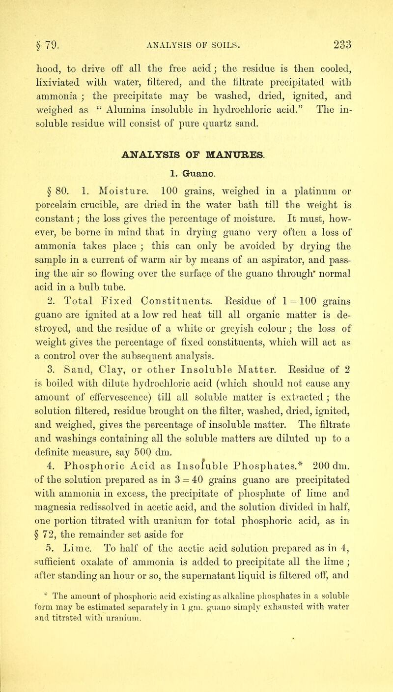 hood, to drive off all the free acid; the residue is then cooled, lixiviated with water, filtered, and the filtrate precipitated with ammonia; the precipitate may be washed, dried, ignited, and weighed as “ Alumina insoluble in hydrochloric acid.” The in- soluble residue will consist of pure quartz sand. ANALYSIS OF MANURES. 1. Guano. § 80. 1. Moisture. 100 grains, weighed in a platinum or porcelain crucible, are dried in the water bath till the weight is constant; the loss gives the percentage of moisture. It must, how- ever, be borne in mind that in drying guano very often a loss of ammonia takes place ; this can only be avoided by drying the sample in a current of warm air by means of an aspirator, and pass- ing the air so flowing over the surface of the guano through* normal acid in a bulb tube. 2. Total Fixed Constituents. Residue of 1 = 100 grains guano are ignited at a low red heat till all organic matter is de- stroyed, and the residue of a white or greyish colour; the loss of weight gives the percentage of fixed constituents, which will act as a control over the subsequent analysis. 3. Sand, Clay, or other Insoluble Matter. Residue of 2 is boiled with dilute hydrochloric acid (which should not cause any amount of effervescence) till all soluble matter is extracted; the solution filtered, residue brought on the filter, washed, dried, ignited, and weighed, gives the percentage of insoluble matter. The filtrate and washings containing all the soluble matters are diluted up to a definite measure, say 500 dm. 4. Phosphoric Acid as Insofuble Phosphates.* 200 dm. of the solution prepared as in 3 = 40 grains guano are precipitated with ammonia in excess, the precipitate of phosphate of lime and magnesia redissolved in acetic acid, and the solution divided in half, one portion titrated with uranium for total phosphoric acid, as in §72, the remainder set aside for 5. Lime. To half of the acetic acid solution prepared as in 4, sufficient oxalate of ammonia is added to precipitate all the lime; after standing an hour or so, the supernatant liquid is filtered off, and * The amount of phosphoric acid existing as alkaline phosphates in a soluble form may be estimated separately in 1 gm. guano simply exhausted with water and titrated with uranium.