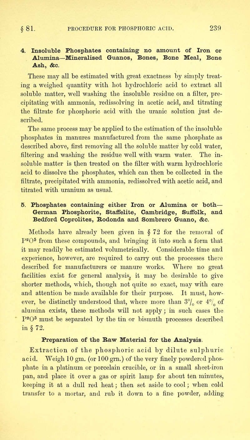 4. Insoluble Phosphates containing no amount of Iron or Alumina—Mineralised Guanos, Bones, Bone Meal, Bone Ash, &c. These may all be estimated with great exactness by simply treat- ing a weighed quantity with hot hydrochloric acid to extract all soluble matter, well washing the insoluble residue on a filter, pre- cipitating with ammonia, redissolving in acetic acid, and titrating the filtrate for phosphoric acid with the uranic solution just de- scribed. The same process may be applied to the estimation of the insoluble phosphates in manures manufactured from the same phosphate as described above, first removing all the soluble matter by cold water, filtering and washing the residue well with warm water. The in- soluble matter is then treated on the filter with warm hydrochloric acid to dissolve the phosphates, which can then be collected in the filtrate, precipitated with ammonia, redissolved with acetic acid, and titrated with uranium as usual. 5. Phosphates containing either Iron or Alumina or both— German Phosphorite, Staffelite, Cambridge, Suffolk, and Bedford Coprolites, Bodonda and Sombrero Guano, &c. Methods have already been given in § 72 for the removal of P2Q5 from these compounds, and bringing it into such a form that it may readily he estimated volumetrically. Considerable time and experience, however, are required to carry out the processes there described for manufacturers or manure works. Where no great facilities exist for general analysis^ it may he. desirable to give shorter methods, which, though not quite so exact, may with care and attention be made available for their purpose. It must, how- ever, be distinctly understood that, where more than 3°/Q or 4°/0 of alumina exists, these methods will not apply; in such cases the P205 must be separated by the tin or bismuth processes described in § 72. Preparation of the Raw Material for the Analysis. Extraction of the phosphoric acid by dilute sulphuric acid. Weigh 10 gm. (or 100 grn.) of the very finely powdered phos- phate in a platinum or porcelain crucible, or in a small sheet-iron pan, and place it over a gas or spirit lamp for about ten minutes, keeping it at a dull red heat; then set aside to cool; when cold transfer to a mortar, and rub it down to a fine powder, adding
