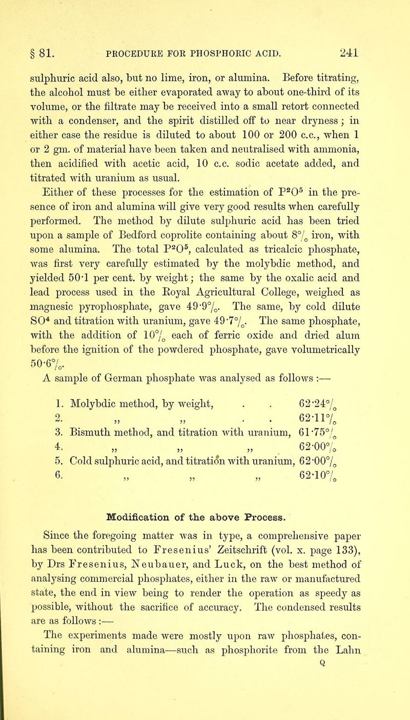 sulphuric acid also, but no lime, iron, or alumina. Before titrating, the alcohol must he either evaporated away to about one-third of its volume, or the filtrate may be received into a small retort connected with a condenser, and the spirit distilled off to near dryness; in either case the residue is diluted to about 100 or 200 c.c., when 1 or 2 gm. of material have been taken and neutralised with ammonia, then acidified with acetic acid, 10 c.c. sodic acetate added, and titrated with uranium as usual. Either of these processes for the estimation of P205 in the pre- sence of iron and alumina will give very good results when carefully performed. The method by dilute sulphuric acid has been tried upon a sample of Bedford coprolite containing about 8% iron, with some alumina. The total P205, calculated as tricalcic phosphate, was first very carefully estimated by the molybdic method, and yielded 50T per cent, by weight; the same by the oxalic acid and lead process used in the Boyal Agricultural College, weighed as magnesic pyrophosphate, gave 49*9%. The same, by cold dilute SO4 and titration with uranium, gave 49-7°/o. The same phosphate, with the addition of 10°/o each of ferric oxide and dried alum before the ignition of the powdered phosphate, gave volumetrically 50*6%. A sample of German phosphate was analysed as follows :— 1. Molybdic method, by weight, . . 62-24% 2. „ • 62-11%° 3. Bismuth method, and titration with uranium, 61*75% 4. „ „ „ 62-00% 5. Cold sulphuric acid, and titration with uranium, 62 *00o/o 6- „ „ „ 62-10% Modification of the above Process. Since the foregoing matter was in type, a comprehensive paper has been contributed to Eresenius’ Zeitschrift (vol. x. page 133), by Drs Eresenius, Neubauer, and Luck, on the best method of analysing commercial phosphates, either in the raw or manufactured state, the end in view being to render the operation as speedy as possible, without the sacrifice of accuracy. The condensed results are as follows :— The experiments made were mostly upon raw phosphates, con- taining iron and alumina—such as phosphorite from the Lahn Q
