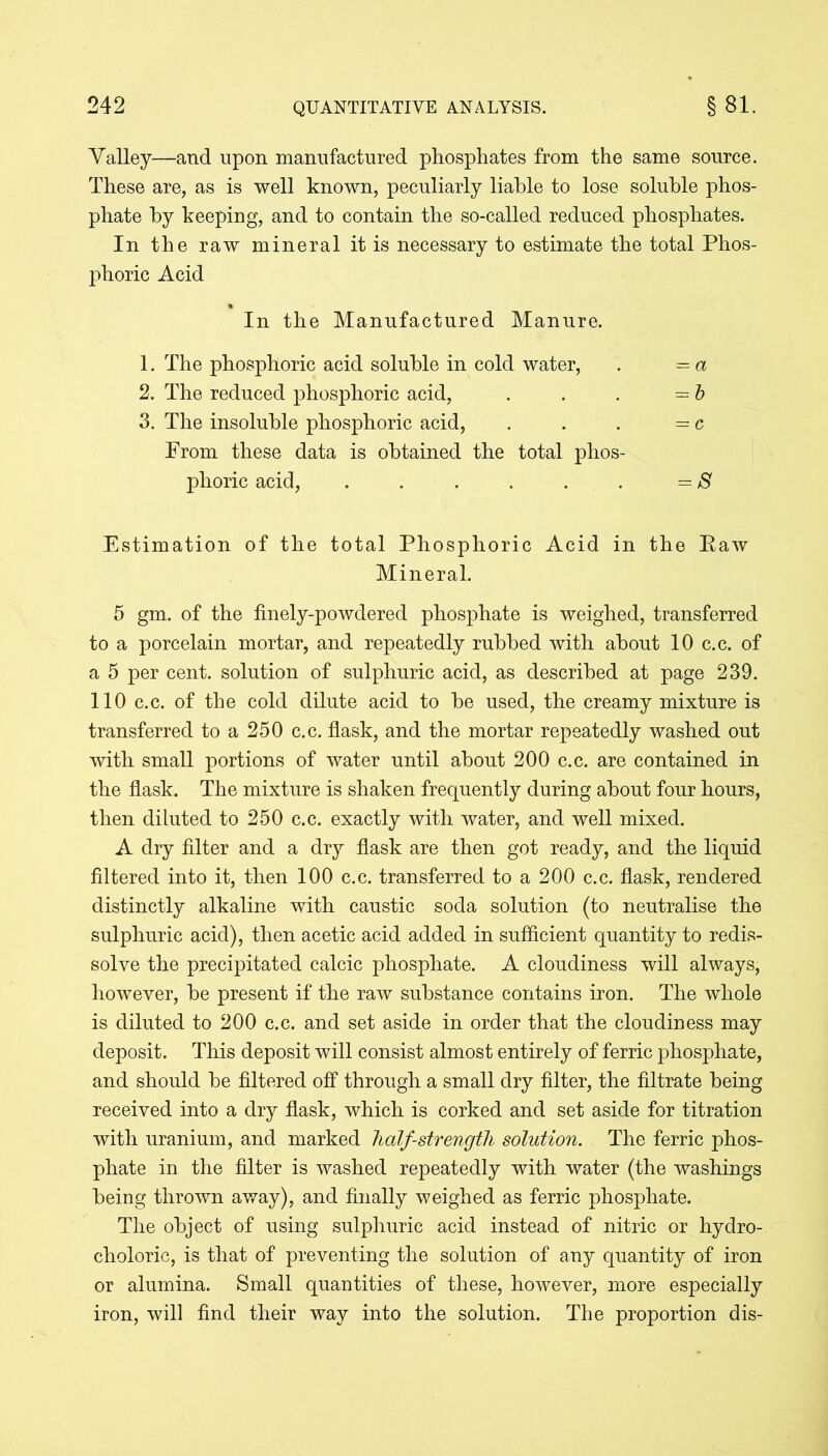 Valley—and upon manufactured phosphates from the same source. These are, as is well known, peculiarly liable to lose soluble phos- phate by keeping, and to contain the so-called reduced phosphates. In the raw mineral it is necessary to estimate the total Phos- phoric Acid In the Manufactured Manure. 1. The phosphoric acid soluble in cold water, . = a 2. The reduced phosphoric acid, . . . =b 3. The insoluble phosphoric acid, . . . =c From these data is obtained the total phos- phoric acid, ...... =S Estimation of the total Phosphoric Acid in the Paw Mineral. 5 gm. of the finely-powdered phosphate is weighed, transferred to a porcelain mortar, and repeatedly rubbed with about 10 c.c. of a 5 per cent, solution of sulphuric acid, as described at page 239. 110 c.c. of the cold dilute acid to be used, the creamy mixture is transferred to a 250 c.c. flask, and the mortar repeatedly washed out with small portions of water until about 200 c.c. are contained in the flask. The mixture is shaken frequently during about four hours, then diluted to 250 c.c. exactly with water, and well mixed. A dry filter and a dry flask are then got ready, and the liquid filtered into it, then 100 c.c. transferred to a 200 c.c. flask, rendered distinctly alkaline with caustic soda solution (to neutralise the sulphuric acid), then acetic acid added in sufficient quantity to redis- solve the precipitated calcic phosphate. A cloudiness will always, however, be present if the raw substance contains iron. The whole is diluted to 200 c.c. and set aside in order that the cloudiness may deposit. This deposit will consist almost entirely of ferric phosphate, and should be filtered off through a small dry filter, the filtrate being received into a dry flask, which is corked and set aside for titration with uranium, and marked half-strength solution. The ferric phos- phate in the filter is washed repeatedly with water (the washings being thrown away), and finally weighed as ferric phosphate. The object of using sulphuric acid instead of nitric or hydro- choloric, is that of preventing the solution of any quantity of iron or alumina. Small quantities of these, however, more especially iron, will find their way into the solution. The proportion dis-