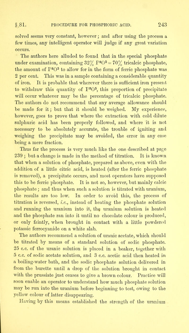 solved seems very constant, however; and after using the process a few times, any intelligent operator will judge if any great variation occurs. The authors here alluded to found that in the special phosphate under examination, containing 32% P205 = 70% tricalcic phosphate, the amount of P205 to allow for in the form of ferric phosphate was 2 per cent. This was in a sample containing a considerable quantity of iron. It is probable that wherever there is sufficient iron present to withdraw this quantity of P205, this proportion of precipitate will occur whatever may be the percentage of tricalcic phosphate. The authors do not recommend that any average allowance should be made for it; but that it should be weighed. My experience, however, goes to prove that where the extraction with cold dilute sulphuric acid has been properly followed, and where it is not necessary to be absolutely accurate, the trouble of igniting and weighing the precipitate may be avoided, the error in any case being a mere fraction. Thus far the process is very much like the one described at page 239 ; but a change is made in the method of titration. It is known that when a solution of phosphate, prepared as above, even with the addition of a little citric acid, is heated (after the ferric phosphate is removed), a precipitate occurs, and most operators have supposed this to be ferric phosphate. It is not so, however, but mainly calcic phosphate; and thus when such a solution is titrated with uranium, the results are too low. In order to avoid this, the process of titration is reversed, i.e., instead of heating the phosphate solution and running the uranium into it, th§ uranium solution is heated and the phosphate ran into it until no chocolate colour is produced, or only faintly, when brought in contact with a little powdered potassic ferrocyanide on a white slab. The authors recommend a solution of uranic acetate, which should be titrated by means of a standard solution of sodic phosphate. 25 c.c. of the uranic solution is placed in a beaker, together with 5 c.c. of sodic acetate solution, and 3 c.c. acetic acid then heated in a boiling-water bath, and the sodic phosphate solution delivered in from the burette until a drop of the solution brought in contact with the prussiate just ceases to give a brown colour. Practice will soon enable an operator to understand how much phosphate solution may be run into the uranium before beginning to test, owing to the yellow colour of latter disappearing. Having by this means established the strength of the uranium
