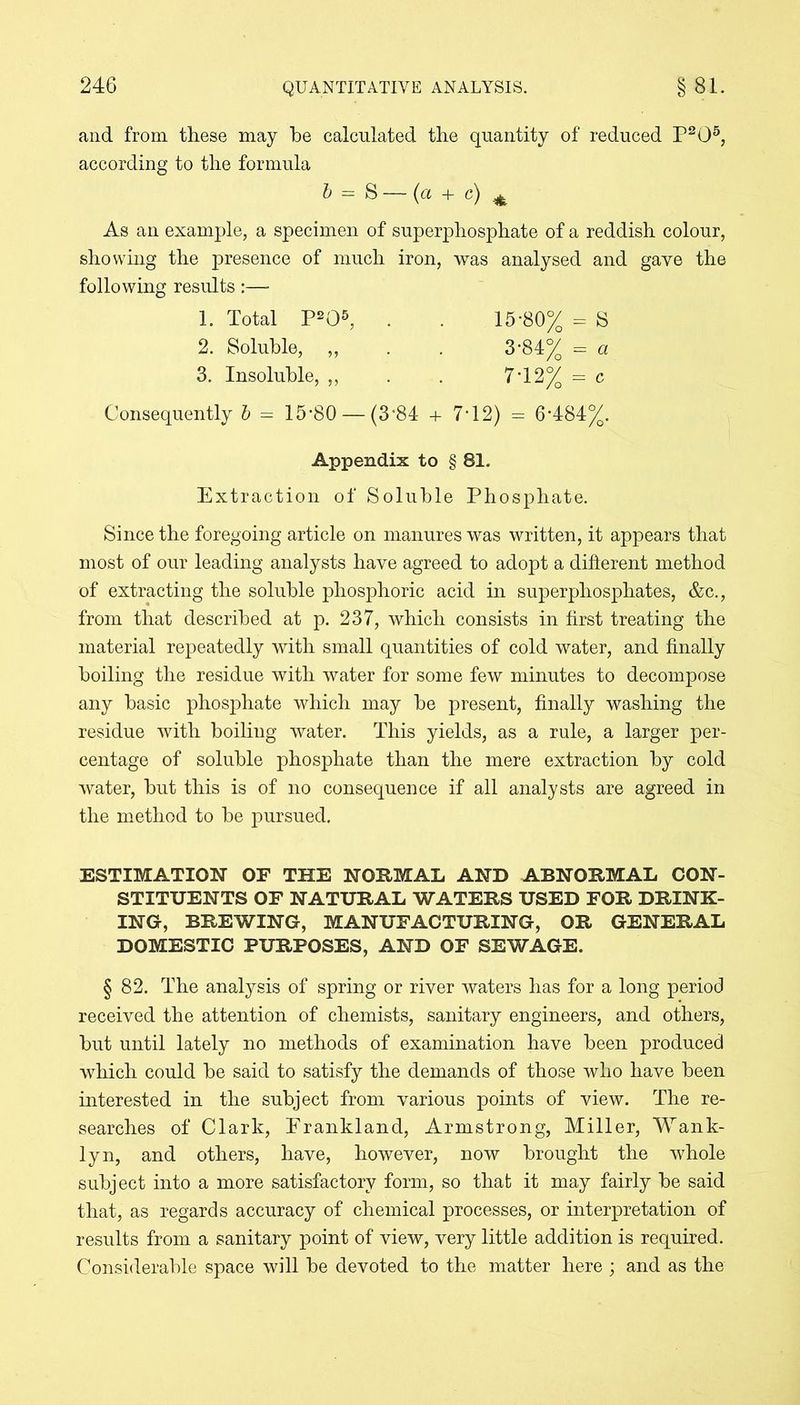 and from these may be calculated the quantity of reduced P205, according to the formula b = S —• (a + c) ^ As an example, a specimen of superphosphate of a reddish colour, showing the presence of much iron, was analysed and gave the following results:— 1. Total P205, . . 15-80% - S 2. Soluble, „ . . 3-84% = a 3. Insoluble, ,, . . 7*12% = c Consequently b = 15-80 — (3*84 + 7*12) = 6-484%. Appendix to § 81. Extraction of Soluble Phosphate. Since the foregoing article on manures was written, it appears that most of our leading analysts have agreed to adopt a different method of extracting the soluble phosphoric acid in superphosphates, &c., from that described at p. 237, which consists in first treating the material repeatedly with small quantities of cold water, and finally boiling the residue with water for some few minutes to decompose any basic phosphate which may be present, finally washing the residue with boiling water. This yields, as a rule, a larger per- centage of soluble phosphate than the mere extraction by cold water, but this is of no consequence if all analysts are agreed in the method to be pursued. ESTIMATION OF THE NORMAL AND ABNORMAL CON- STITUENTS OF NATURAL WATERS USED FOR DRINK- ING, BREWING, MANUFACTURING, OR GENERAL DOMESTIC PURPOSES, AND OF SEWAGE. § 82. The analysis of spring or river waters has for a long period received the attention of chemists, sanitary engineers, and others, but until lately no methods of examination have been produced which could be said to satisfy the demands of those who have been interested in the subject from various points of view. The re- searches of Clark, Erankland, Armstrong, Miller, Wank- lyn, and others, have, however, now brought the whole subject into a more satisfactory form, so that it may fairly be said that, as regards accuracy of chemical processes, or interpretation of results from a sanitary point of view, very little addition is required. Considerable space will be devoted to the matter here ; and as the