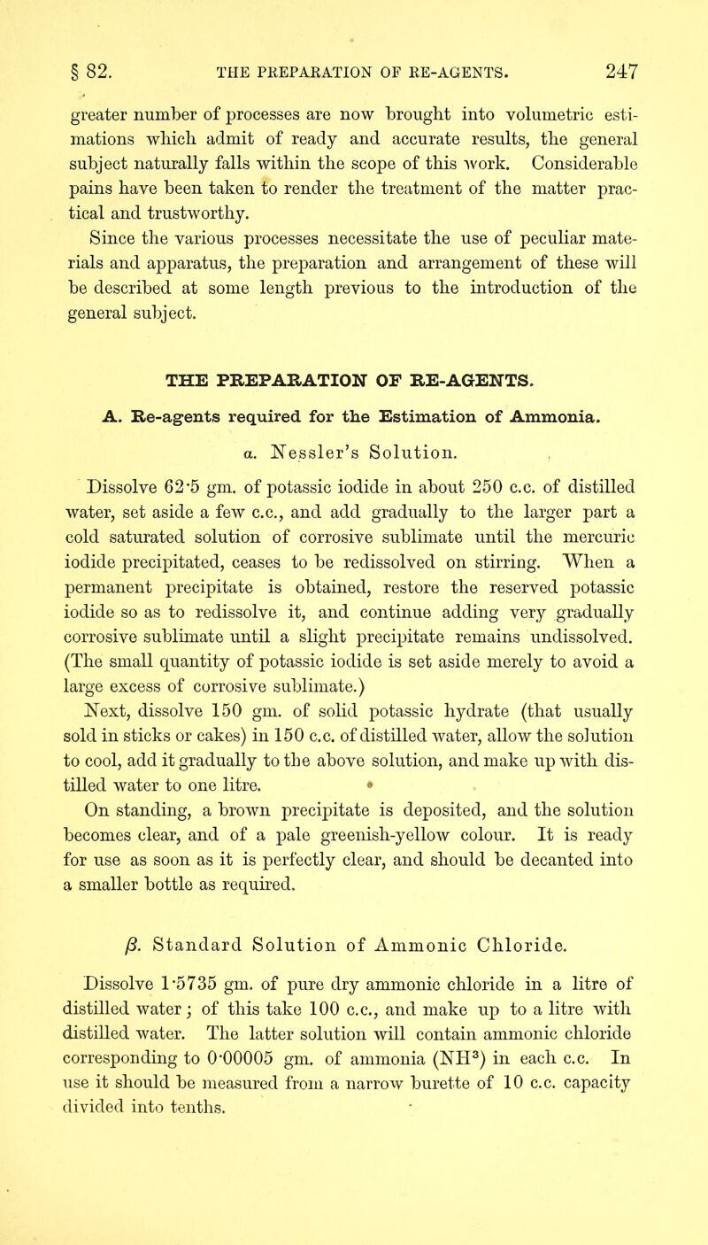 greater number of processes are now brought into volumetric esti- mations which admit of ready and accurate results, the general subject naturally falls within the scope of this 'work. Considerable pains have been taken to render the treatment of the matter prac- tical and trustworthy. Since the various processes necessitate the use of peculiar mate- rials and apparatus, the preparation and arrangement of these will be described at some length previous to the introduction of the general subject. THE PREPARATION OF RE-AGENTS. A. Re-agents required for the Estimation of Ammonia. a. Nessler’s Solution. Dissolve 62'5 gm. of potassic iodide in about 250 c.c. of distilled water, set aside a few c.c., and add gradually to the larger part a cold saturated solution of corrosive sublimate until the mercuric iodide precipitated, ceases to be redissolved on stirring. When a permanent precipitate is obtained, restore the reserved potassic iodide so as to redissolve it, and continue adding very gradually corrosive sublimate until a slight precipitate remains undissolved. (The small quantity of potassic iodide is set aside merely to avoid a large excess of corrosive sublimate.) Next, dissolve 150 gm. of solid potassic hydrate (that usually sold in sticks or cakes) in 150 c.c. of distilled water, allow the solution to cool, add it gradually to the above solution, and make up with dis- tilled water to one litre. • On standing, a brown precipitate is deposited, and the solution becomes clear, and of a pale greenish-yellow colour. It is ready for use as soon as it is perfectly clear, and should be decanted into a smaller bottle as required. /3. Standard Solution of Ammonic Chloride. Dissolve 1 *5735 gm. of pure dry ammonic chloride in a litre of distilled water; of this take 100 c.c., and make up to a litre with distilled water. The latter solution will contain ammonic chloride corresponding to 0’00005 gm. of ammonia (NH3) in each c.c. In use it should be measured from a narrow burette of 10 c.c. capacity divided into tenths.