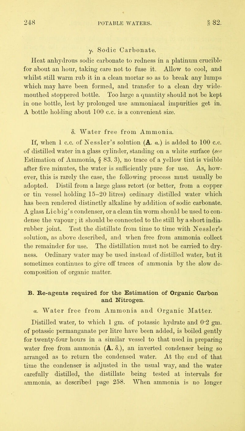 y. Sodic Carbonate. Heat anhydrous sodic carbonate to redness in a platinum crucible for about an hour, taking care not to fuse it. Allow to cool, and whilst still warm rub it in a clean mortar so as to break any lumps which may have been formed, and transfer to a clean dry wide- mouthed stoppered bottle. Too large a quantity should not be kept in one bottle, lest by prolonged use ammoniacal impurities get in. A bottle holding about 100 c.c. is a convenient size. 8. Water free from Ammonia. If, when 1 c.c. ofNessler’s solution (A. a.) is added to 100 c.c. of distilled water in a glass cylinder, standing on a white surface (see Estimation of Ammonia, § 83. 3), no trace of a yellow tint is visible after five minutes, the water is sufficiently pure for use. As, how- ever, this is rarely the case, the following process must usually be adopted. Distil from a large glass retort (or better, from a copper or tin vessel holding 15-20 litres) ordinary distilled water which has been rendered distinctly alkaline by addition of sodic carbonate. A glass Liebig’s condenser, or a clean tin worm should be used to con- dense the vapour; it should be connected to the still by a short india- rubber joint. Test the distillate from time to time with Nessler’s solution, as above described, and when free from ammonia collect the remainder for use. The distillation must not be carried to dry- ness. Ordinary water may be used instead of distilled water, but it sometimes continues to give off traces of ammonia by the slow de- composition of organic matter. B. Be-agents required for the Estimation of Organic Carbon and Nitrogen. a. Water free from Ammonia and Organic Matter. Distilled water, to which 1 gm. of potassic hydrate and 0*2 gm. of potassic permanganate per litre have been added, is boiled gently for twenty-four hours in a similar vessel to that used in preparing water free from ammonia (A. 8.), an inverted condenser being so arranged as to return the condensed water. At the end of that time the condenser is adjusted in the usual way, and the water carefully distilled, the distillate being tested at intervals for ammonia, as described page 258. When ammonia is no longer