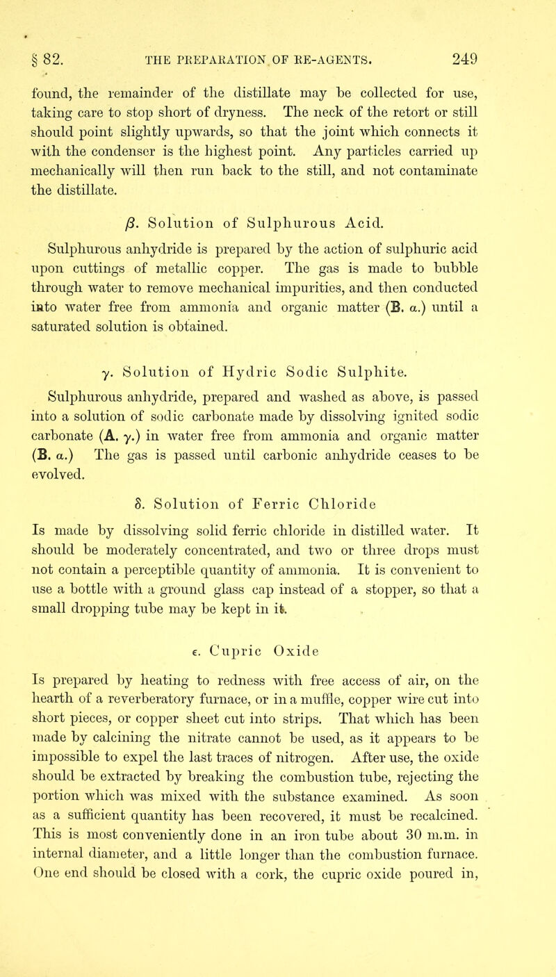found, the remainder of the distillate may he collected for use, taking care to stop short of dryness. The neck of the retort or still should point slightly upwards, so that the joint which connects it with the condenser is the highest point. Any particles carried up mechanically will then run hack to the still, and not contaminate the distillate. ft. Solution of Sulphurous Acid. Sulphurous anhydride is prepared hy the action of sulphuric acid upon cuttings of metallic copper. The gas is made to huhhle through water to remove mechanical impurities, and then conducted into water free from ammonia and organic matter (B. a.) until a saturated solution is obtained. y. Solution of Hydric Sodic Sulphite. Sulphurous anhydride, prepared and washed as above, is passed into a solution of sodic carbonate made by dissolving ignited sodic carbonate (A. y.) in water free from ammonia and organic matter (B. a.) The gas is passed until carbonic anhydride ceases to be evolved. 8. Solution of Ferric Chloride Is made by dissolving solid ferric chloride in distilled water. It should be moderately concentrated, and two or three drops must not contain a perceptible quantity of ammonia. It is convenient to use a bottle with a ground glass cap instead of a stopper, so that a small dropping tube may be kept in it. e. Cupric Oxide Is prepared by heating to redness with free access of air, on the hearth of a reverberatory furnace, or in a muffle, copper wire cut into short pieces, or copper sheet cut into strips. That which has been made by calcining the nitrate cannot be used, as it appears to be impossible to expel the last traces of nitrogen. After use, the oxide should be extracted by breaking the combustion tube, rejecting the portion which was mixed with the substance examined. As soon as a sufficient quantity has been recovered, it must be recalcined. This is most conveniently done in an iron tube about 30 m.m. in internal diameter, and a little longer than the combustion furnace. One end should be closed with a cork, the cupric oxide poured in,