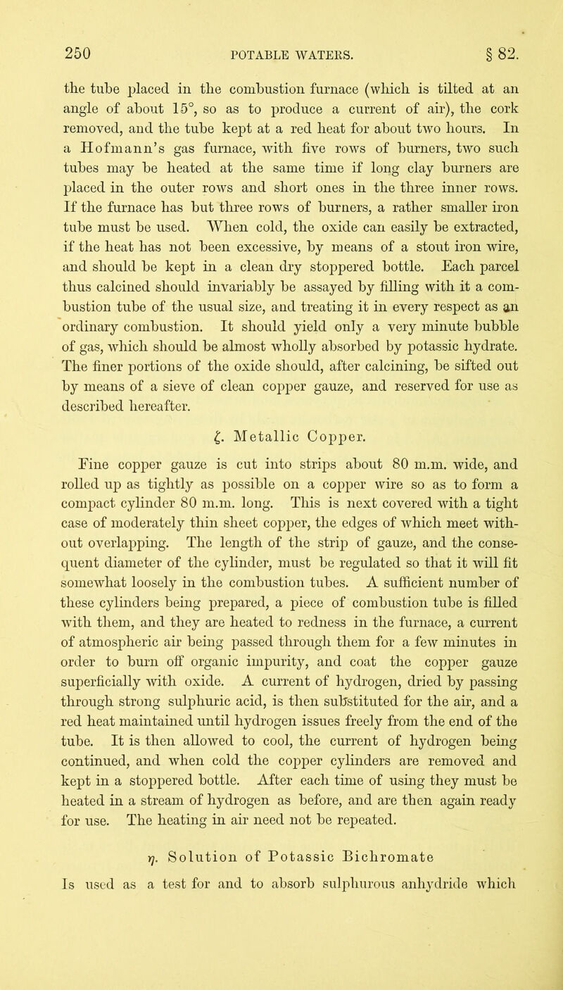 the tube placed in the combustion furnace (which is tilted at an angle of about 15°, so as to produce a current of air), the cork removed, and the tube kept at a red heat for about two hours. In a Hofmann’s gas furnace, with five rows of burners, two such tubes may he heated at the same time if long clay burners are placed in the outer rows and short ones in the three inner rows. If the furnace has but three rows of burners, a rather smaller iron tube must be used. When cold, the oxide can easily be extracted, if the heat has not been excessive, by means of a stout iron wire, and should be kept in a clean dry stoppered bottle. Each parcel thus calcined should invariably be assayed by filling with it a com- bustion tube of the usual size, and treating it in every respect as an ordinary combustion. It should yield only a very minute bubble of gas, which should be almost wholly absorbed by potassic hydrate. The finer portions of the oxide should, after calcining, be sifted out by means of a sieve of clean copper gauze, and reserved for use as described hereafter. £. Metallic Copper. Fine copper gauze is cut into strips about 80 m.m. wide, and rolled up as tightly as possible on a copper wire so as to form a compact cylinder 80 m.m. long. This is next covered wdth a tight case of moderately thin sheet copper, the edges of which meet with- out overlapping. The length of the strq) of gauze, and the conse- quent diameter of the cylinder, must be regulated so that it will fit somewhat loosely in the combustion tubes. A sufficient number of these cylinders being prepared, a piece of combustion tube is filled with them, and they are heated to redness in the furnace, a current of atmospheric air being passed through them for a few minutes in order to burn off organic impurity, and coat the copper gauze superficially with oxide. A current of hydrogen, dried by passing through strong sulphuric acid, is then substituted for the air, and a red heat maintained until hydrogen issues freely from the end of the tube. It is then allowed to cool, the current of hydrogen being continued, and when cold the copper cylinders are removed and kept in a stoppered bottle. After each time of using they must be heated in a stream of hydrogen as before, and are then again ready for use. The heating in air need not be repeated. rj. Solution of Potassic Bichromate Is used as a test for and to absorb sulphurous anhydride which