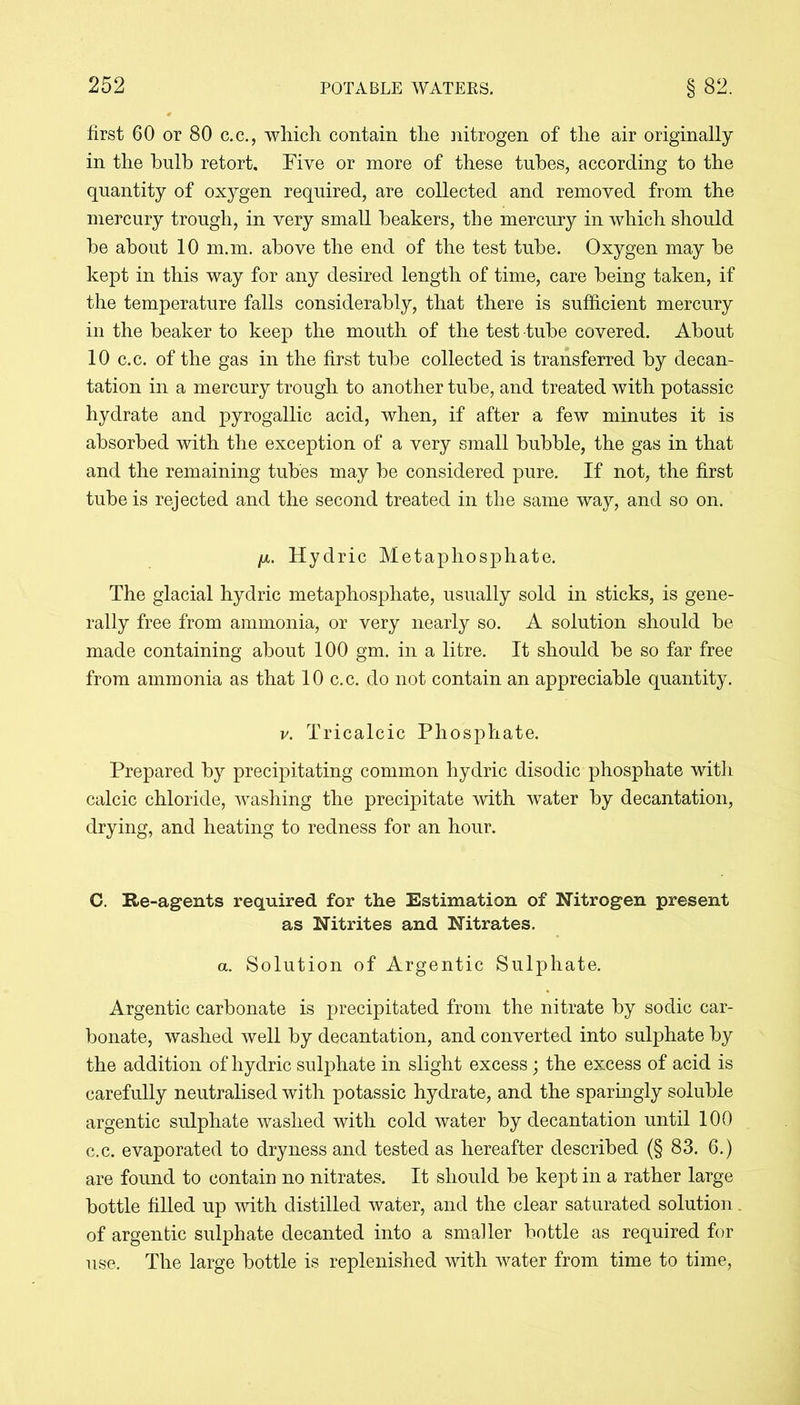 first 60 or 80 c.c., which contain the nitrogen of the air originally in the bulb retort. Five or more of these tubes, according to the quantity of oxygen required, are collected and removed from the mercury trough, in very small beakers, the mercury in which should he about 10 m.m. above the end of the test tube. Oxygen may be kept in this way for any desired length of time, care being taken, if the temperature falls considerably, that there is sufficient mercury in the beaker to keep the mouth of the test tube covered. About 10 c.c. of the gas in the first tube collected is transferred by decan- tation in a mercury trough to another tube, and treated with potassic hydrate and pyrogallic acid, when, if after a few minutes it is absorbed with the exception of a very small bubble, the gas in that and the remaining tubes may he considered pure. If not, the first tube is rejected and the second treated in the same way, and so on. ix. Hydric Metaphosphate. The glacial hydric metaphosphate, usually sold in sticks, is gene- rally free from ammonia, or very nearly so. A solution should he made containing about 100 gm. in a litre. It should he so far free from ammonia as that 10 c.c. do not contain an appreciable quantity. v. Tricalcic Phosphate. Prepared by precipitating common hydric disodic phosphate with calcic chloride, washing the precipitate with water by decantation, drying, and heating to redness for an hour. C. Re-agents required for the Estimation of Nitrogen present as Nitrites and Nitrates. a. Solution of Argentic Sulphate. Argentic carbonate is precipitated from the nitrate by sodic car- bonate, washed well by decantation, and converted into sulphate by the addition of hydric sulphate in slight excess; the excess of acid is carefully neutralised with potassic hydrate, and the sparingly soluble argentic sulphate washed with cold water by decantation until 100 c.c. evaporated to dryness and tested as hereafter described (§ 83. 6.) are found to contain no nitrates. It should be kept in a rather large bottle filled up with distilled water, and the clear saturated solution. of argentic sulphate decanted into a smaller bottle as required for use. The large bottle is replenished with water from time to time,
